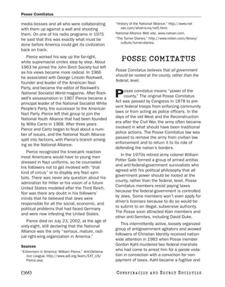 Posse Comitatus

media bosses and all who were collaborating            “History of the National Alliance.” http://www.nat
with them up against a wall and shooting                  van.com/what-is-na/na5.html.
them. On one of his radio programs in 1975             National Alliance Web site. www.natvan.com.
he said that this was exactly what must be             “The Turner Diaries.” http://www.rotten.com/library/
                                                          culture/turner-diaries.
done before America could get its civilization
back on track.
   Pierce worked his way up the far-right,
white supremacist circles step by step. About
                                                          POSSE COMITATUS
1963 he joined the John Birch Society but left
                                                       Posse Comitatus believes that all government
as his views became more radical. In 1966
                                                       should be rooted at the county, rather than the
he associated with George Lincoln Rockwell,
                                                       federal, level.
founder and leader of the American Nazi
Party, and became the editor of Rockwell’s
                                                            osse comitatus means “power of the
National Socialist World magazine. After Rock-
well’s assassination in 1967 Pierce became a
                                                       P    county.” The original Posse Comitatus
                                                       Act was passed by Congress in 1878 to pre-
principal leader of the National Socialist White
                                                       vent federal troops from enforcing community
People’s Party, the successor to the American
                                                       laws or from acting as police officers. In the
Nazi Party. Pierce left that group to join the
                                                       days of the old West and the Reconstruction
National Youth Alliance that had been founded
                                                       era after the Civil War, the army often became
by Willis Carto in 1968. After three years
                                                       involved in what should have been traditional
Pierce and Carto began to feud about a num-
                                                       police actions. The Posse Comitatus law was
ber of issues, and the National Youth Alliance
                                                       passed to remove the army from civilian law
split into factions, with Pierce’s branch emerg-
                                                       enforcement and to return it to its role of
ing as the National Alliance.
                                                       defending the nation’s borders.
   Pierce recognized the knee-jerk reaction
                                                          In the 1970s retired army colonel William
most Americans would have to young men
                                                       Potter Gale formed a group of armed antitax
dressed in Nazi uniforms, so he counseled
                                                       and anti-federal-government survivalists who
his followers not to get involved with “that
                                                       agreed with his political philosophy that all
kind of circus” or to display any Nazi sym-
                                                       government power should be rooted at the
bols. There was never any question about his
                                                       county, rather than the federal, level. Posse
admiration for Hitler or his vision of a future
                                                       Comitatus members resist paying taxes
United States modeled after the Third Reich.
                                                       because the federal government is controlled
Nor was there any doubt in his followers’
                                                       by Jews. Some members won’t even apply for
minds that he believed that Jews were
                                                       driver’s licenses because to do so would be
responsible for all the social, economic, and
                                                       to submit to an illegal, subversive authority.
political problems that had faced Germany
                                                       The Posse soon attracted Klan members and
and were now infesting the United States.
                                                       other anti-Semites, including David Duke.
    Pierce died on July 23, 2002, at the age of
                                                           This intermittently active, loosely organized
sixty-eight, still declaring that the National
                                                       group of antigovernment agitators and avowed
Alliance was the only “serious, mature, radi-
                                                       followers of Christian Identity received nation-
cal right-wing organization in America.”
                                                       wide attention in 1983 when Posse member
Sources                                                Gordon Kahl murdered two federal marshals
“Extremism in America: William Pierce.” Anti-Defama-
                                                       who had come to arrest him for a parole viola-
   tion League. http://www.adl.org/learn/EXT_US/       tion in connection with a conviction for non-
   Pierce.asp.                                         payment of taxes. Kahl became a fugitive and

[366]                                                  C O NS PI R AC I E S   AND   SECRET SOCIETIES
 