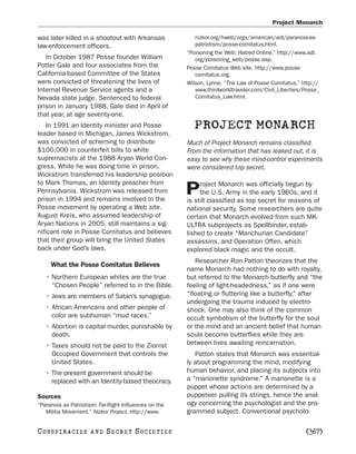 Project Monarch

was later killed in a shootout with Arkansas              nizkor.org/hweb/orgs/american/adl/paranoia-as-
law-enforcement officers.                                 patriotism/posse-comitatus.html.
                                                       “Poisoning the Web: Hatred Online.” http://www.adl.
   In October 1987 Posse founder William                  org/poisoning_web/posse.asp.
Potter Gale and four associates from the               Posse Comitatus Web site. http://www.posse-
California-based Committee of the States                  comitatus.org.
were convicted of threatening the lives of             Wilson, Lynne. “The Law of Posse Comitatus.” http://
Internal Revenue Service agents and a                     www.thirdworldtraveler.com/Civil_Liberties/Posse_
Nevada state judge. Sentenced to federal                  Comitatus_Law.html.
prison in January 1988, Gale died in April of
that year, at age seventy-one.
    In 1991 an Identity minister and Posse               PROJECT MONARCH
leader based in Michigan, James Wickstrom,
was convicted of scheming to distribute                Much of Project Monarch remains classified.
$100,000 in counterfeit bills to white                 From the information that has leaked out, it is
supremacists at the 1988 Aryan World Con-              easy to see why these mind-control experiments
gress. While he was doing time in prison,              were considered top secret.
Wickstrom transferred his leadership position
to Mark Thomas, an Identity preacher from                   roject Monarch was officially begun by
Pennsylvania. Wickstrom was released from
prison in 1994 and remains involved in the
                                                       P    the U.S. Army in the early 1960s, and it
                                                       is still classified as top secret for reasons of
Posse movement by operating a Web site.                national security. Some researchers are quite
August Kreis, who assumed leadership of                certain that Monarch evolved from such MK-
Aryan Nations in 2005, still maintains a sig-          ULTRA subprojects as Spellbinder, estab-
nificant role in Posse Comitatus and believes          lished to create “Manchurian Candidate”
that their group will bring the United States          assassins, and Operation Often, which
back under God’s laws.                                 explored black magic and the occult.
                                                          Researcher Ron Patton theorizes that the
     What the Posse Comitatus Believes
                                                       name Monarch had nothing to do with royalty,
   • Northern European whites are the true             but referred to the Monarch butterfly and “the
     “Chosen People” referred to in the Bible.         feeling of light-headedness,” as if one were
   • Jews are members of Satan’s synagogue.            “floating or fluttering like a butterfly,” after
                                                       undergoing the trauma induced by electro-
   • African Americans and other people of             shock. One may also think of the common
     color are subhuman “mud races.”                   occult symbolism of the butterfly for the soul
   • Abortion is capital murder, punishable by         or the mind and an ancient belief that human
     death.                                            souls become butterflies while they are
   • Taxes should not be paid to the Zionist           between lives awaiting reincarnation.
     Occupied Government that controls the                Patton states that Monarch was essential-
     United States.                                    ly about programming the mind, modifying
   • The present government should be                  human behavior, and placing its subjects into
     replaced with an Identity-based theocracy.        a “marionette syndrome.” A marionette is a
                                                       puppet whose actions are determined by a
Sources                                                puppeteer pulling its strings, hence the anal-
“Paranoia as Patriotism: Far-Right Influences on the   ogy concerning the psychologist and the pro-
   Militia Movement.” Nizkor Project. http://www.      grammed subject. Conventional psycholo-

C O NS PI R AC I E S   AND   SECRET SOCIETIES                                                        [367]
 