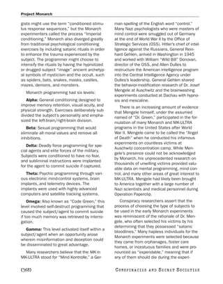 Project Monarch

gists might use the term “conditioned stimu-      man spelling of the English word “control.”
lus response sequences,” but the Monarch          Many Nazi psychologists who were masters of
experimenters called the process “Imperial        mind control were smuggled out of Germany
conditioning.” Monarch also diverged greatly      at the end of World War II by the Office of
from traditional psychological conditioning       Strategic Services (OSS). Hitler’s chief of intel-
exercises by including satanic rituals in order   ligence against the Russians, General Rein-
to enhance the trauma experienced by the          hard Gehlen, arrived in Washington in 1945
subject. The programmer might choose to           and worked with William “Wild Bill” Donovan,
intensify the rituals by having the hypnotized    director of the OSS, and Allen Dulles to
or drugged subject “image” ancient archetyp-      restructure the American intelligence program
al symbols of mysticism and the occult, such      into the Central Intelligence Agency under
as spiders, bats, snakes, masks, castles,         Dulles’s leadership. General Gehlen shared
mazes, demons, and monsters.                      the behavior-modification research of Dr. Josef
                                                  Mengele at Auschwitz and the brainwashing
  Monarch programming had six levels:
                                                  experiments conducted at Dachau with hypno-
   Alpha: General conditioning designed to        sis and mescaline.
improve memory retention, visual acuity, and         There is an increasing amount of evidence
physical strength. Exercises deliberately sub-    that Mengele himself, under the assumed
divided the subject’s personality and empha-      named of “Dr. Green,” participated in the for-
sized the left-brain/right-brain division.        mulation of many Monarch and MK-ULTRA
   Beta: Sexual programming that would            programs in the United States after World
eliminate all moral values and remove all         War II. Mengele came to be called the “Angel
inhibitions.                                      of Death” when he conducted his infamous
                                                  experiments on countless victims at
   Delta: Deadly force programming for spe-
                                                  Auschwitz concentration camp. While Men-
cial agents and elite forces of the military.
                                                  gele’s presence could not be acknowledged
Subjects were conditioned to have no fear,
                                                  by Monarch, his unprecedented research on
and subliminal instructions were implanted
                                                  thousands of unwilling victims provided valu-
for the agent to commit suicide if captured.
                                                  able data on mental programming, mind con-
  Theta: Psychic programming through vari-        trol, and many other areas of great interest to
ous electronic mind-control systems, brain        MK-ULTRA. Mengele had likely been brought
implants, and telemetry devices. The              to America together with a large number of
implants were used with highly advanced           Nazi scientists and medical personnel during
computers and satellite tracking systems.         Operation Paperclip.
    Omega: Also known as “Code Green,” this          Conspiracy researchers assert that the
level involved self-destruct programming that     process of choosing the type of subjects to
caused the subject/agent to commit suicide        be used in the early Monarch experiments
if too much memory was retrieved by interro-      was reminiscent of the rationale of Dr. Men-
gation.                                           gele, who often selected his victims by his
                                                  determining that they possessed “satanic
  Gamma: This level activated itself within a
                                                  bloodlines.” Many hapless individuals for the
subject/agent when an opportunity arose
                                                  Monarch experiments were selected because
wherein misinformation and deception could
                                                  they came from orphanages, foster care
be disseminated to great advantage.
                                                  homes, or incestuous families and were pro-
  Many researchers believe that the MK in         nounced as “expendable,” meaning that if
MK-ULTRA stood for “Mind Kontrolle,” a Ger-       any of them should die during the experi-

[368]                                             C O NS PI R AC I E S   AND   SECRET SOCIETIES
 