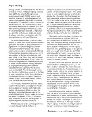 Project Silverbug

verbug. Circular saucer-shaped, like the classic       announce plans for such an astounding aerial
UFOs that civilians had been sighting since at         vehicle will remain controversial, a June 1955
least 1947, the largest of the proposed                issue of Look magazine carried an article dis-
saucers would weigh 26,000 pounds and                  closing the information that Avro-Canada had
would be powered by radically advanced jet             been developing a saucer-shaped craft since
engines that would be able to lift the craft to        1953. According to the article, the Avro project
an altitude of 36,090 feet in about one minute         had been abandoned because of the estimat-
and 45 seconds. The cruise speed of these              ed $75 million development costs. Canadian
remarkable vehicles would be Mach 3.48 and             John Frost began work on the Avro-Canada
their operating ceiling would be 80,600 feet.          Y-2/Private Venture 704 project based on his
By way of comparison, today’s F-15 fighter jet         having researched various Nazi saucer projects
has a similar performance range, but it was            and had designed a “radial flow” jet engine.
developed more than twenty years after the
                                                          There was great enthusiasm for saucer- or
proposed saucers of Project Silverbug.
                                                       sphere-shaped aerial vehicles that could
    The air force declassified its secret project      accomplish vertical takeoff and landing. As
in order to inform both civilian and military intel-   Brig. Gen. Benjamin Kelsey, deputy director of
ligence on the matter of flying saucers and to         research and development for the U.S. Air
jog FBI, CIA, and other intelligence units to          Force, noted, contemporary aircraft “spend
increase their efforts to learn if the Soviet          too much time gathering speed on the ground
Union were working on similar aircraft. After all,     and not enough time flying in the air.” VTOL
the Soviets had also captured a number of the          aircraft would not require runways and land-
same caliber of German scientists who had              ing strips, and they could easily be stored in
been toiling for the führer night and day toward       underground, bombproof shelters, elevated to
the last days of World War II. These brilliant sci-    the surface when needed.
entists and engineers had worked desperately
                                                          In 1958, after such dramatic advance pro-
to create circular craft with a newly perfected
                                                       motional efforts on the part of the U.S. Air
jet-engine propulsion system in order to
                                                       Force and Avro-Canada, the physical results
reestablish the air superiority that they had
                                                       were represented in the Avrocar. Instead of a
once commanded. Prior to Germany’s surren-
                                                       radical new jet engine, the circular platform of
der, the Allies had bombed nearly all of the Nazi
                                                       the Avrocar was lifted into the air by many
air-base runways into cinder blocks, but these
                                                       small conventional jets. An analysis of the ini-
circular craft needed no runways. They could
                                                       tial test flights concluded that the vehicle
take off straight up and land straight down—
                                                       was underpowered and unstable. The ambi-
VTOL, vertical-takeoff-and-landing.
                                                       tious plans to create a flying saucer were
   For some UFO researchers this rare disclo-          abandoned, and the vehicles themselves
sure from the air force seemed proof that the          were relegated to displays at the Smithson-
German occult Vril Society really had made             ian and Wright-Patterson.
contact with extraterrestrials who gave the
                                                          Conspiracy theorists, however, maintain
Nazis their technological advantage at the
                                                       that the feeble demonstration of the Avrocar
onset of World War II. Others spoke of the Nazi
                                                       was an exercise in public disinformation. They
discovery of a downed UFO and the intense
                                                       believe that the air force continued to develop
work of German scientists and engineers to
                                                       the saucer-shaped superships at Area 51 in
reverse-engineer the alien spacecraft.
                                                       Nevada and that many of the huge “mother-
  While the source for the technological know-         ships” sighted in the skies recently have been
how that allowed the U.S. Air Force to                 our very own human-made flying saucers.

[370]                                                  C O NS PI R AC I E S   AND   SECRET SOCIETIES
 