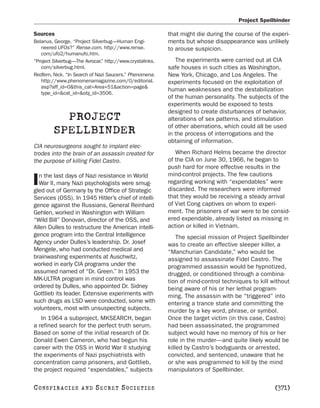 Project Spellbinder

Sources                                                    that might die during the course of the experi-
Belanus, George. “Project Silverbug—Human Engi-            ments but whose disappearance was unlikely
   neered UFOs?” Rense.com. http://www.rense.              to arouse suspicion.
   com/ufo2/humanufo.htm.
“Project Silverbug—The Avrocar.” http://www.crystalinks.      The experiments were carried out at CIA
   com/silverbug.html.                                     safe houses in such cities as Washington,
Redfern, Nick. “In Search of Nazi Saucers.” Phenomena.     New York, Chicago, and Los Angeles. The
   http://www.phenomenamagazine.com/0/editorial.           experiments focused on the exploitation of
   asp?aff_id=0&this_cat=Area+51&action=page&
                                                           human weaknesses and the destabilization
   type_id=&cat_id=&obj_id=3506.
                                                           of the human personality. The subjects of the
                                                           experiments would be exposed to tests
                                                           designed to create disturbances of behavior,
           PROJECT                                         alterations of sex patterns, and stimulation
                                                           of other aberrations, which could all be used
         SPELLBINDER                                       in the process of interrogations and the
                                                           obtaining of information.
CIA neurosurgeons sought to implant elec-
trodes into the brain of an assassin created for              When Richard Helms became the director
the purpose of killing Fidel Castro.                       of the CIA on June 30, 1966, he began to
                                                           push hard for more effective results in the
  n the last days of Nazi resistance in World              mind-control projects. The few cautions
I War II, many Nazi psychologists were smug-
gled out of Germany by the Office of Strategic
                                                           regarding working with “expendables” were
                                                           discarded. The researchers were informed
Services (OSS). In 1945 Hitler’s chief of intelli-         that they would be receiving a steady arrival
gence against the Russians, General Reinhard               of Viet Cong captives on whom to experi-
Gehlen, worked in Washington with William                  ment. The prisoners of war were to be consid-
“Wild Bill” Donovan, director of the OSS, and              ered expendable, already listed as missing in
Allen Dulles to restructure the American intelli-          action or killed in Vietnam.
gence program into the Central Intelligence                    The special mission of Project Spellbinder
Agency under Dulles’s leadership. Dr. Josef                was to create an effective sleeper killer, a
Mengele, who had conducted medical and                     “Manchurian Candidate,” who would be
brainwashing experiments at Auschwitz,                     assigned to assassinate Fidel Castro. The
worked in early CIA programs under the                     programmed assassin would be hypnotized,
assumed named of “Dr. Green.” In 1953 the                  drugged, or conditioned through a combina-
MK-ULTRA program in mind control was                       tion of mind-control techniques to kill without
ordered by Dulles, who appointed Dr. Sidney                being aware of his or her lethal program-
Gottlieb its leader. Extensive experiments with            ming. The assassin with be “triggered” into
such drugs as LSD were conducted, some with                entering a trance state and committing the
volunteers, most with unsuspecting subjects.               murder by a key word, phrase, or symbol.
   In 1964 a subproject, MKSEARCH, began                   Once the target victim (in this case, Castro)
a refined search for the perfect truth serum.              had been assassinated, the programmed
Based on some of the initial research of Dr.               subject would have no memory of his or her
Donald Ewen Cameron, who had begun his                     role in the murder—and quite likely would be
career with the OSS in World War II studying               killed by Castro’s bodyguards or arrested,
the experiments of Nazi psychiatrists with                 convicted, and sentenced, unaware that he
concentration camp prisoners, and Gottlieb,                or she was programmed to kill by the mind
the project required “expendables,” subjects               manipulators of Spellbinder.

C O NS PI R AC I E S   AND   SECRET SOCIETIES                                                       [371]
 