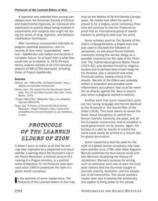 Protocols of the Learned Elders of Zion

   A hypnotist was selected from among can-            truly be the Mother of All Anti-Semite Conspir-
didates from the American Society of Clinical          acies. No matter how often the work is
and Experimental Hypnosis, an individual who           proved to be a forgery, some conspiracy theo-
expressed no qualms about being involved in            rists will continue to cite the Protocols as
experiments with subjects who might die dur-           proof that an international group of Jewish
ing the series of drug, hypnosis, and behavior-        bankers is plotting to take over the world.
modification techniques.
                                                           Some scholars point to The Secrets of the
   After numerous unsuccessful attempts to             Elders of Bourg-Fontaine, a forged work that
program potential assassins—and no                     was used to discredit the followers of
records of how many “expendables” were                 Jansenism, an anti-Jesuit French Catholic
lost—Spellbinder was halted and declared a             movement among the secular clergy, as a
complete failure. Or at least that is what they        possible inspiration for the style of the Proto-
would like us to believe. In 1972 Richard              cols. The mathematical genius Blaise Pascal
Helms ordered records of all 150 individual            (1623–62), who devoted himself to religious
projects of MK-ULTRA destroyed, including              studies and is perhaps best known today for
those of Project Spellbinder.                          his Pensées, was a Jansenist and wrote
                                                       Provincial Letters, heavily critical of the
Sources                                                Jesuits. Secrets of the Elders was probably
Elliston, Jon. “MK-ULTRA: CIA Mind Control.” http://   written in retaliation and provided some
    peyote.com/jonstef/mkultra.htm.
                                                       inflammatory accusations that could be rewrit-
Marks, John. The Search for the Manchurian Candi-
    date: The CIA and Mind Control. New York: Times    ten as attacks against the Jews or anyone
    Books, 1979.                                       else whom a plagiarist wished to defame.
“Project MKULTRA.” Wikipedia. http://en.wikipedia.
                                                          Another work that some researchers point
    org/wiki/MKULTRA.
                                                       out has having language and format identical
Taylor, Sid. “A History of Secret CIA Mind Control
    Research.” Project Freedom. http://www.mind        to the Protocols is The Secret Plan of the
    controlforums.com/pro-freedom.co.uk/skeletons_     Order (1828). This book claims to reveal the
    1.html.                                            Great Jesuit Conspiracy to control the
                                                       Roman Catholic hierarchy, the pope, and all
                                                       the European monarchies, and to establish a
       PROTOCOLS                                       world government run by Jesuits. Again, the
                                                       fantasy of a plot by Jesuits to control the
     OF THE LEARNED                                    world could easily be shifted to a Jewish plot
                                                       for global domination.
     ELDERS OF ZION                                       Some researchers feel the seed for the
It doesn’t seem to matter at all that the text         myth of a global Jewish conspiracy may have
may have originated as a plagiarized anti-Jesuit       been planted circa 1799, after Abbé Augustin
diatribe, a warning about the Illuminati’s role in     Barruel published his four-volume study enti-
the French Revolution, a fictional account of a        tled Memoirs Illustrating the History of
meeting in a Prague cemetery, or a political           Jacobinism. Barruel’s purpose for writing
satire of Napoleon III; the Protocols have been        such an extensive work was to warn the Euro-
used since 1900 to perpetuate the myth of a            pean nations that the Illuminati sought to
global Jewish conspiracy.                              promote anarchy, revolution, and the dissolu-
                                                       tion of all monarchies. The secret society’s
  n the opinions of some researchers, The              master plan was to destroy the aristocracy
I Protocols of the Learned Elders of Zion may          and appear to bring power to the people

[372]                                                  C O NS PI R AC I E S   AND   SECRET SOCIETIES
 