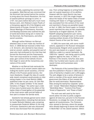 Protocols of the Learned Elders of Zion

while, in reality, exploiting the common folk      vice. From writing forgeries to writing fiction
as puppets. Abbé Barruel was convinced that        was not a great expansion of his abilities.
the Illuminati had worked behind the scenes        However well the novel Biarritz may have
to bring about the French Revolution, the first    been received, in 1872 the single chapter
of several political uprisings to come. In         about the heads of the twelve tribes of Israel
1797, two years before Barruel’s much more         meeting with Satan in a Prague graveyard
famous work, John Robison’s book Proofs of         was excerpted from the context of the novel
a Conspiracy against All of the Religions and      and reprinted in Russia as pamphlet based
Governments of Europe, Carried On in the           on fact. In 1881 the French paper Le Contem-
Secret Meetings of Freemasons, Illuminati,         porain reprinted the story as fact supposedly
and Reading Societies also outlined the plot       reported by an English diplomat, Sir John
of world domination being set in motion by         Radcliff (adapting Goedsche’s pen name),
the Illuminati, the Freemasons, and other          who planned a full-length book on the secret
secret societies.                                  meeting entitled Annals of the Political and
                                                   Historic Events of the Last Ten Years.
   Although neither Robison nor Barruel
attacked Jews or even made any mention of              In 1891 the same tale, with some modifi-
them, in 1806 Barruel received a letter from       cations, appeared in the Russian newspaper
J. B. Simonini, who claimed to have discov-        Novorossiysky Telegraf, which purported that
ered an ancient, wealthy, and powerful sect of     the work was based on a speech made in
Jews who had confessed to him that they had        1869 by a rabbi to a secret Sanhedrin. By
formed the Illuminati and the Freemasons.          1900 this “speech” was being used to justify
Their next coup would be to install a Jewish       pogroms against the Jews. In 1903, in
pope, gain control of the Catholic Church,         Kishinev in the Ukraine, forty-five Jews were
then begin to seize all the monarchies and         killed, four hundred were injured, and 1,300
nations of the world.                              Jewish homes and businesses were
                                                   destroyed.
    Whether or not Barruel took seriously the
fanciful notion of an ancient Jewish cabal con-        The Protocols of the Learned Elders of Zion
trolling the world’s secret societies, a former    was first published in Russia in 1903 and con-
official in the Prussian postal service, Her-      sists of twenty-four chapters and 1,200 pages.
mann Goedsche, thought the idea of a world-        The work alleges to be a series of lectures in
wide Jewish conspiracy would provide an inter-     which a member of the secret Jewish world
esting chapter in his novel Biarritz (1868),       government (the Elders of Zion) reveals the
published under his pen name, Sir John Ret-        plan for world domination. Representative
cliffe. In the chapter entitled “In the Jewish     titles among the twenty-four separate “proto-
Cemetery in Prague,” the author spun a tale        cols” include “Materialism Replaces Religion,”
of how every hundred years the elders of the       “World-Wide Wars,” “Control of the Press,”
twelve tribes of Israel gather at the graveside    “Arrest of Opponents,” and “Power of Gold.”
of the most senior rabbi and tell Satan of
                                                      The work was well used by the tsar’s
their plot to enslave the Gentile world.
                                                   secret police not only to justify a pogrom
    Goedsche had already gained some notori-       against all Jews but, just prior to the Russian
ety for forging letters indicating that democra-   Revolution, to enlarge the circle of violence
tic leader Benedict Waldeck was conspiring         against all revolutionaries. The Protocols
to assassinate Frederick William IV, the king      soon spread to Germany, where the people
of Prussia. Goedsche’s plot was discovered         were already beginning to blame their defeat
and he was dismissed from the postal ser-          in World War I on the Jewish bankers. Within

C O NS PI R AC I E S   AND   SECRET SOCIETIES                                               [373]
 