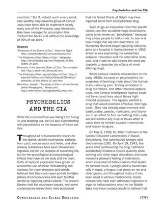 Psychedelics and the CIA

countries.” But if, indeed, such a very small,           that the famed Oracle at Delphi may have
very wealthy, very powerful group of Zionist             ingested some form of psychedelic drug.
Jews have been able to implement nearly
every one of the Protocols, says Weinstein,                 Such drugs as mescaline (from the peyote
they have managed to accomplish this                     cactus) and the so-called magic mushrooms
“behind the backs and without the knowledge              came to be known as “psychedelic” because
of 99% of we Jews.”                                      they cause people to hallucinate, to see and
                                                         hear things that are not really there. Dr.
Sources                                                  Humphrey Osmond began studying hallucino-
“Protocols of the Elders of Zion.” Seize the Night.      gens at a hospital in Saskatchewan in 1952
   http://carpenoctem.tv/cons/protocols.html.            when he was examining the similarities
“The Protocols of the Elders of Zion.” Wikipedia.        between mescaline and the adrenaline mole-
   http://en.wikipedia.org/wiki/Protocols_of_the_        cule, and it was he who coined the word psy-
   Elders_of_Zion.                                       chedelic to describe the effects of mind-
Protocols of the Learned Elders of Zion. The complete    altering drugs.
   text: http://aztlan.net/protocols.htm.
“The Protocols of the Learned Elders of Zion.” http://      While serious medical researchers in the
   www.the7thfire.com/Politics%20and%20History/          early 1950s focused on psychedelics for
   protocols_of_the_elders_of_zion.htm.                  purposes of learning more about the human
Weinstein, Joseph. “‘Protocols of Zion’—A Non-Zionist    brain, relieving pain, finding antidotes to
   Jewish Perspective.” Rense.com.
   http://www.rense. com/general66/proto.htm.
                                                         drug overdoses, and other medical applica-
                                                         tions, the Central Intelligence Agency could
                                                         not have cared less about those high-
                                                         minded purposes. The Agency wanted a
       PSYCHEDELICS                                      drug that would promote effective interroga-
        AND THE CIA                                      tions. They had already experimented with
                                                         barbiturates, peyote, marijuana, and hypno-
                                                         sis in an effort to find something that really
While the counterculture was taking LSD, tuning
                                                         worked without any fuss or muss when it
in, and dropping out, the CIA was experimenting
                                                         came time to refresh stubborn memories
with psychedelics as the weapons of future war-
                                                         and loosen tongues.
fare.
                                                            On May 2, 1938, Dr. Albert Hofmann of the
     hroughout all of humankind’s history on             Sandoz Research Laboratories in Basel,
T    the planet, certain mushrooms, extracts
from cacti, various roots and herbs, and other
                                                         Switzerland, first synthesized lysergic acid
                                                         diethylamide (LSD). On April 19, 1943, five
unlikely substances have been chewed and                 years after synthesizing the drug, Hofmann
ingested, not for the purpose of sustaining life,        accidentally inhaled a minute quantity while
but for the physiological and psychological              working with other ergot derivatives and expe-
effects they have on the body and the brain.             rienced a pleasant feeling of inebriation,
Cults of mystical expression have grown up               which consisted of hallucinations that lasted
around the use of these mind-altering sub-               for several hours. Lysergic acid is found natu-
stances, for many shamans and priests                    rally in ergot, a fungus that grows on rye and
believed that they could open portals to higher          other grains, and throughout history it has
planes of consciousness and even to other                been used in various medications. Some
worlds by ingesting certain plants. The ancient          researchers have even attributed ingestion of
Greeks held the mushroom sacred, and some                ergot to hallucinations which in the Middle
contemporary researchers have postulated                 Ages may have caused people to believe that

C O NS PI R AC I E S   AND   SECRET SOCIETIES                                                     [375]
 