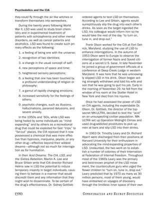Psychedelics and the CIA

they could fly through the air like witches or     ordered agents to test LSD on themselves.
transform themselves into werewolves.              According to Lee and Shlain, agents would
   During the twenty years following World         surreptitiously slip the drug into each other’s
War II, LSD was used to study brain chem-          drinks. As soon as the target ingested the
istry and in experimental treatment of             LSD, his colleague would inform him so he
patients with schizophrenia and other mental       would take the rest of the day “to turn on,
disorders, as well as cancer patients and          tune in, and drop out.”
alcoholics. LSD was found to create such pri-         Frank Olson worked for the CIA at Fort Det-
mary effects as the following:                     rick, Maryland, studying the use of LSD to
  1. a feeling of being one with the universe;     enhance interrogations. In the autumn of
                                                   1953 Olson went to Europe to observe the
  2. recognition of two identities;
                                                   interrogation of former Nazis and Soviet citi-
  3. a change in the usual concept of self;        zens at a secret U.S. base. In late November
  4. new perceptions of space and time;            he joined a group of government officials at a
                                                   conference at Deep Creek Lodge in western
  5. heightened sensory perceptions;               Maryland. It was here that he was unknowing-
  6. a feeling that one has been touched by        ly slipped LSD in his drink. Olson began act-
     a profound understanding of religion or       ing strangely withdrawn and told his wife and
     philosophy;                                   son that he was going to quit his job. Early in
                                                   the morning of November 29, he fell from the
  7. a gamut of rapidly changing emotions;
                                                   window of his room at the Statler Hotel in
  8. increased sensitivity for the feelings of     New York and died from his injuries.
     others;
                                                      Once he had assessed the power of LSD
  9. psychotic changes, such as illusions,         on CIA agents, including the expendable Dr.
     hallucinations, paranoid delusions, and       Olson, Dr. Gottlieb, the director of the top-
     severe anxiety.                               secret MK-ULTRA, decided to test the “acid”
   In the 1950s and ’60s, while LSD was            on an unsuspecting civilian population. MK-
being hailed by some individuals as “mind-         ULTRA set up Operation Midnight Climax and
expanding” and by others as a recreational         used drug-addicted prostitutes to pick up
drug that could be exploited for fast “trips” to   men at bars and slip LSD into their drinks.
“far-out” places, the CIA rejoiced that it now        In 1963 Dr. Timothy Leary and Dr. Richard
possessed a chemical that was more effec-          Alpert were discharged from their positions at
tive than hypnosis, marijuana, peyote, or any      Harvard University for their enthusiasm in
other drug—effective beyond their wildest          advocating the mind-expanding properties of
dreams—although not so much for interroga-         LSD. Undaunted, the two went on to estab-
tion as for humiliation.                           lish a number of colonies of their Internation-
   In their Acid Dreams: The CIA, LSD, and         al Federation of Internal Freedom. Throughout
the Sixties Rebellion, Martin A. Lee and           most of the 1960s Leary was the primary
Bruce Shlain write that CIA director Richard       and best-known prophet of the LSD move-
Helms saw in LSD the potential to induce           ment, the counterculture guru who urged the
temporary insanity in target individuals, caus-    flower children to “turn on, tune in, drop out.”
ing them to behave in a manner that would          Leary predicted that by 1970 as many as 30
discredit them and any information that they       million persons, most of them young, would
might wish to disseminate. To be certain of        have embarked on voyages of discovery
the drug’s effectiveness, Dr. Sidney Gottlieb      through the limitless inner space of their own

[376]                                              C O NS PI R AC I E S   AND   SECRET SOCIETIES
 