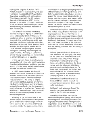 Psychic Spies

working with Targ and Dr. Harold “Hal”              information on a “target,” prompting the hand
Puthoff. In October Swann’s ability with clair-     of the remote viewer to begin to make sym-
voyance so impressed two CIA agents that            bols representing the objective on sheets of
they set up an eight-month pilot program.           paper. The remote viewer does not enter a
When his contract with the CIA expired,             trance state but remains wide awake, yet he
Swann left SRI in August 1973, but he               or she experiences insights, emotions, and
returned in the fall of 1974 as a consultant.       mental impressions of the target. In one
In the late 1970s Swann developed a strict          sense, the remote viewer bilocates—that is,
remote-viewing protocol that was used to            exists in two places at once.
train new recruits.
                                                       Buchanan told reporter Michael Shinabery
   “The protocol was turned over to the             that he had always felt that there was anoth-
Defense Intelligence Agency in 1982,” More-         er project, buried deeper than the one in
house told reporter Elizabeth Nickson. “It          which the remote viewers participated. Fuel-
was born in a bed of science, managed and           ing Buchanan’s suspicions is a description of
governed…in a bed of science, and it was            Pat Price’s final hours. Price was one of the
used as a intelligence collection technology,       very best viewers and one of the most reli-
with the understanding that it was not 100%         able, and Hal Puthoff was having dinner with
accurate, recognizing that it never will be         him the evening that Price died. According to
100% accurate, recognizing that no other            Buchanan:
intelligence collecting methodologies are
100% accurate.” According to Morehouse,               Hal had gone to bathroom, come back,
remote viewing was simply one more method             and there was Pat Price lying face down
of gathering the pieces of a puzzle.                  on the table, dead. Puthoff quietly sum-
                                                      moned a waiter, who pushed through
   In time, a proven stable of remote viewers
                                                      the kitchen door to call for an ambu-
was established. In test after test, the psychics
                                                      lance. Almost immediately, as the doors
viewed secret installations worldwide, read doc-
                                                      swung back the other way, attendants
uments in locked safes, and witnessed events
                                                      came in, went over to the table, got Pat
that took place behind closed doors.
                                                      Price, took him through the kitchen and
   In 1983 Swann, working with Puthoff,               out the back and put him in an ambu-
believed that he had been able to develop an          lance. They refused to allow Puthoff to
accurate model of how the collective uncon-           accompany Price to the hospital.
scious communicates information to con-
                                                      Puthoff looked on the side of the ve-
scious awareness. The ability to employ
                                                      hicle, and there was no hospital, no
extrasensory abilities, such as remote view-
                                                      ambulance service name. It was just a
ing, Swann maintained, is akin to language,
                                                      solid white truck.
an innate human faculty, but like language it
must be learned to be effective. Theoretically,       Pat Price’s body was never found. The
according to Swann’s insight, anyone should           question on many people’s minds is
be able to be trained to produce accurate,            whether Pat Price is dead or not.
detailed target data.                                  For twenty-three years, the CIA, the
   According to Lyn Buchanan, one of the            Defense Intelligence Agency, and other gov-
remote viewers who worked with Army Intelli-        ernment groups studied ways in which CRV
gence and the CIA, CRV develops communi-            might be utilized to collect intelligence on a
cation between the conscious and the sub-           dependable basis. The CIA disbanded and
conscious minds. The subconscious relays            declassified the project in December 1995,

C O NS PI R AC I E S   AND   SECRET SOCIETIES                                                 [379]
 