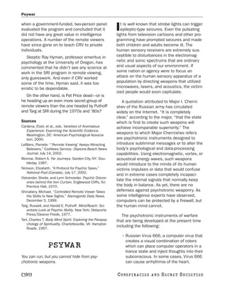 Psywar

when a government-funded, two-person panel                     t is well known that strobe lights can trigger
evaluated the program and concluded that it
did not have any great value in intelligence
                                                            I  epileptic-type seizures. Even the pulsating
                                                            lights from television cartoons and other pro-
operations. A number of the remote viewers                  gramming have prompted seizures and made
have since gone on to teach CRV to private                  both children and adults become ill. The
individuals.                                                human sensory receivers are extremely sus-
   Skeptic Ray Hyman, professor emeritus in                 ceptible to disturbances in the electromag-
psychology at the University of Oregon, has                 netic and sonic spectrums that are ordinary
commented that he didn’t see any science at                 and usual aspects of our environment. If
work in the SRI program in remote viewing,                  some nation or agency were to focus an
only guesswork. And even if CRV worked                      attack on the human sensory apparatus of a
some of the time, Hyman said, it was too                    population by directing weapons that utilized
erratic to be dependable.                                   microwaves, lasers, and acoustics, the victim-
                                                            ized people would soon capitulate.
   On the other hand, is Pat Price dead—or is
he heading up an even more secret group of                     A quotation attributed to Major I. Cherni-
remote viewers than the one headed by Puthoff               shev of the Russian army has circulated
and Targ at SRI during the 1970s and ’80s?                  widely on the Internet. “It is completely
                                                            clear,” according to the major, “that the state
Sources                                                     which is first to create such weapons will
Cardena, Etzel, et al., eds. Varieties of Anomalous         achieve incomparable superiority.” The
   Experience: Examining the Scientific Evidence.
   Washington, DC: American Psychological Associa-
                                                            weapons to which Major Chernishev refers
   tion, 2000.                                              are psychotronic instruments designed to
LeBlanc, Pamela: “‘Remote Viewing’ Keeps Attracting         introduce subliminal messages or to alter the
   Believers.” CoxNews Service. Daytona Beach News-         body’s psychological and data-processing
   Journal, July 14, 2002.                                  capabilities. Using electromagnetic, vortex, or
Monroe, Robert A. Far Journeys. Garden City, NY: Dou-       acoustical energy waves, such weapons
   bleday, 1987.                                            would introduce to the minds of its human
Nickson, Elizabeth. “A Protocol for Psychic Spies.”         victims impulses or data that would confuse
   National Post (Canada), July 17, 2002.
                                                            and in extreme cases completely incapaci-
Ostrander, Sheila, and Lynn Schroeder. Psychic Discov-
                                                            tate the internal signals that normally keep
   eries behind the Iron Curtain. Englewood Cliffs, NJ:
   Prentice Hall, 1970.                                     the body in balance. As yet, there are no
Shinabery, Michael. “Controlled Remote Viewer Takes         defenses against psychotronic weaponry. As
   His Skills to New Sights.” Alamogordo Daily News,        some intelligence experts have observed,
   December 5, 1999.                                        computers can be protected by a firewall, but
Targ, Russell, and Harold E. Puthoff. Mind-Reach: Sci-      the human mind cannot.
   entists Look at Psychic Ability. New York: Delacorte
   Press/Eleanor Friede, 1977.                                 The psychotronic instruments of warfare
Tart, Charles T. Body Mind Spirit: Exploring the Parapsy-   that are being developed at the present time
   chology of Spirituality. Charlottesville, VA: Hampton
                                                            including the following:
   Roads, 1997.

                                                                • Russian Virus 666, a computer virus that
                                                                  creates a visual combination of colors
                 PSYWAR                                           which can place computer operators in a
                                                                  trance state and inject thoughts into their
You can run, but you cannot hide from psy-                        subconscious. In some cases, Virus 666
chotronic weapons.                                                can cause arrhythmia of the heart.

[380]                                                       C O NS PI R AC I E S   AND   SECRET SOCIETIES
 