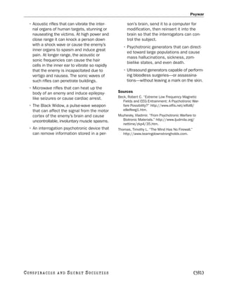 Psywar

   • Acoustic rifles that can vibrate the inter-         son’s brain, send it to a computer for
     nal organs of human targets, stunning or            modification, then reinsert it into the
     nauseating the victims. At high power and           brain so that the interrogators can con-
     close range it can knock a person down              trol the subject.
     with a shock wave or cause the enemy’s
                                                       • Psychotronic generators that can direct-
     inner organs to spasm and induce great
                                                         ed toward large populations and cause
     pain. At longer range, the acoustic or
                                                         mass hallucinations, sickness, zom-
     sonic frequencies can cause the hair
                                                         bielike states, and even death.
     cells in the inner ear to vibrate so rapidly
     that the enemy is incapacitated due to            • Ultrasound generators capable of perform-
     vertigo and nausea. The sonic waves of              ing bloodless surgeries—or assassina-
     such rifles can penetrate buildings.                tions—without leaving a mark on the skin.
   • Microwave rifles that can heat up the
     body of an enemy and induce epilepsy-          Sources
     like seizures or cause cardiac arrest.         Beck, Robert C. “Extreme Low Frequency Magnetic
                                                       Fields and EEG Entrainment: A Psychotronic War-
   • The Black Widow, a pulse-wave weapon              fare Possibility?” http://www.elfis.net/elfol8/
     that can affect the signal from the motor         e8elfeeg1.htm.
     cortex of the enemy’s brain and cause          Muzhesky, Vladimir. “From Psychotronic Warfare to
     uncontrollable, involuntary muscle spasms.        Biotronic Materials.” http://www.ljudmila.org/
                                                       nettime/zkp4/35.htm.
   • An interrogation psychotronic device that      Thomas, Timothy L. “The Mind Has No Firewall.”
     can remove information stored in a per-           http://www.tearingdownstrongholds.com.




C O NS PI R AC I E S   AND   SECRET SOCIETIES                                                     [381]
 