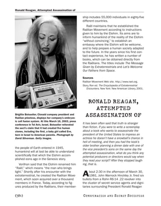 Ronald Reagan, Attempted Assassination of

                                                        ship includes 55,000 individuals in eighty-five
                                                        different countries.
                                                           Raël maintains that he established the
                                                        Raëlian Movement according to instructions
                                                        given to him by the Elohim. Its aims are to
                                                        inform humankind of the reality of the Elohim
                                                        “without convincing,” to establish an
                                                        embassy where the Elohim will be welcome,
                                                        and to help prepare a human society adapted
                                                        to the future. In the years since his first con-
                                                        tact experience, he has written a number of
                                                        books, which can be obtained directly from
                                                        the Raëlians. The titles include The Message
                                                        Given by Extraterrestrials and Let’s Welcome
                                                        Our Fathers from Space.

                                                        Sources
                                                        Raëlian Movement Web site. http://www.rael.org.
                                                        Story, Ron ed. The Encyclopedia of Extraterrestrial
                                                           Encounters. New York: New American Library, 2001.




                                                           RONALD REAGAN,
                                                             ATTEMPTED
Brigitte Boisselier, Clonaid company president and
Raëlian priestess, displays her company’s embryon-
                                                          ASSASSINATION OF
ic cell fusion system. At this March 16, 2003, press
conference in Tel Aviv, Israel, Boisselier reiterated   It has been often said that truth is stranger
the sect’s claim that it had created five human         than fiction. If you were to write a screenplay
clones, including the first, a baby girl called Eve,    about a kook who wants to assassinate the
born in Israel to American parents. Photograph by       president of the United States to impress an
David Silverman. Getty Images.                          actress he doesn’t have a snowball’s chance in
                                                        hell of meeting, and then you had the kook’s
                                                        older brother planning a dinner date with one of
the people of Earth entered in 1945,                    the vice president’s sons on the same day the
humankind will at last be able to understand            attempted assassination, what do you think any
scientifically that which the Elohim accom-             potential producers or directors would say when
plished eons ago in the Genesis story.                  they read your script? After they stopped laugh-
   Vorilhon said that the Elohim renamed him            ing, that is.
“Raël,” which means “the man who brings
light.” Shortly after his encounter with the                 bout 2:30 in the afternoon of March 30,
extraterrestrial, he created the Raëlian Move-
ment, which soon acquired over a thousand
                                                        A    1981, John Warnock Hinckley Jr. fired six
                                                        bullets from a Rohn R6-14 .22 revolver into
members in France. Today, according to fig-             the cluster of secret service agents and digni-
ures produced by the Raëlians, their member-            taries surrounding President Ronald Reagan

[384]                                                   C O NS PI R AC I E S   AND   SECRET SOCIETIES
 