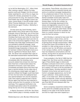 Ronald Reagan, Attempted Assassination of

as he left the Washington, D.C., Hilton Hotel     nam veteran, Travis Bickle, who drives a cab
after making a speech. Before his body-           and fantasizes about a beautiful blonde who
guards could push Reagan into the armored         works at a political campaign headquarters.
sedan awaiting him, one of the six slugs rico-    In his unbalanced state of mind, the taxi dri-
cheted off a fender, penetrated his armpit,       ver figures that his assassination of a presi-
and punctured his lung. The assassin’s wildly     dential candidate would really make him
fired bullets also struck Reagan’s press sec-     somebody in the eyes of the world and of his
retary, James Brady, in the left temple, police   fantasy object. As the film unfolds, he
officer Thomas Delahanty in the neck, and         becomes increasingly depressed at the
Secret Service agent Timothy J. McCarthy in       sleaze and degradation around him and
the stomach.                                      anoints himself the defender of a teenaged
                                                  prostitute, Iris, played by Jodie Foster. Bickle
   On that same day, Scott Hinckley, John’s
                                                  abandons the plan to kill the candidate, but
older brother, had a dinner date at the Denver,
                                                  there is a violent shootout in which he res-
Colorado, home of Neil Bush, son of Vice Pres-
                                                  cues Iris from her pimps.
ident George H. W. Bush. The Bushes and the
Hinckleys had known each other for more than         John Hinckley Jr. claimed to have seen Taxi
twenty years, starting when Bush and John Sr.     Driver more than a dozen times, and he
were in the oil business together in Texas. The   became fixated on Jodie Foster and the idea
Hinckleys had made large contributions to the     of gaining fame through assassination. When
vice president’s political campaign. Scott        he read that Foster had enrolled at Yale, he
Hinckley was the vice president of his father’s   enrolled in a Yale writing course so that he
Vanderbilt Energy Corporation in Denver, and      could be near her. He left letters and poems
he had been invited to Neil Bush’s home as a      in her campus mailbox, and he managed to
date for a girlfriend of Sharon Bush, Neil’s      have two telephone conversations with the
wife. The dinner was canceled when news of        actress, during which he assured her that he
the attempted assassination reached Denver.       was not a dangerous individual.
   In news special reports aired and televised        It was probably in the fall of 1980 that the
immediately after the shooting, some              images from Taxi Driver and the unbalanced
accounts stated that at least one shot had        rage of Travis Bickle began to blend with
been fired from a hotel window above the          Hinckley’s confused mind to form a reality in
president’s limousine. Such news items            which he would gain fame and win Jodie Fos-
immediately prompted claims that there had        ter’s respect if he were to kill the president of
been a second shooter. As the video clip of       the United States. Hinckley decided to stalk
the shooting was viewed again and again, it       President Jimmy Carter and went to one of
seemed unlikely that Reagan could have been       Carter’s campaign appearances, but he left
hit from the front when the bulletproof door      his gun collection—three pistols and two
was opened between him and the assassin.          rifles—in his hotel room. When he followed
Later news reports explained that a Secret        Carter to Nashville, airport security detected
Service agent had fired the shot reported in      handguns in his suitcase. Incredibly, Hinckley
earlier accounts from his position on the hotel   was fined $62.50 and released after five
overhang. This supposed clarification only        hours in custody.
prompted speculation about the president’s
                                                     Some conspiracy researchers believe that
being shot by one of his own bodyguards.
                                                  at this point the unstable young man was
  In Martin Scorsese’s 1976 film Taxi Driver,     already on the radar of the Secret Service
Robert DeNiro plays a mentally unstable Viet-     and that he might have been tapped by a

C O NS PI R AC I E S   AND   SECRET SOCIETIES                                                [385]
 