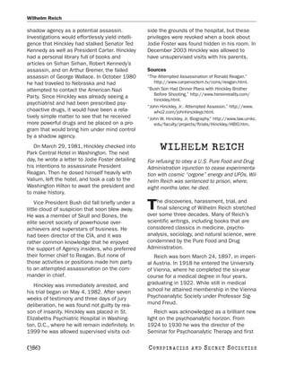 Wilhelm Reich

shadow agency as a potential assassin.             side the grounds of the hospital, but these
Investigations would effortlessly yield intelli-   privileges were revoked when a book about
gence that Hinckley had stalked Senator Ted        Jodie Foster was found hidden in his room. In
Kennedy as well as President Carter. Hinckley      December 2003 Hinckley was allowed to
had a personal library full of books and           have unsupervised visits with his parents.
articles on Sirhan Sirhan, Robert Kennedy’s
assassin, and on Arthur Bremer, the failed         Sources
assassin of George Wallace. In October 1980        “The Attempted Assassination of Ronald Reagan.”
he had traveled to Nebraska and had                   http://www.carpenoctem.tv/cons/reagan.html.
attempted to contact the American Nazi             “Bush Son Had Dinner Plans with Hinckley Brother
                                                      Before Shooting.” http://www.hereinreality.com/
Party. Since Hinckley was already seeing a
                                                      hinckley.html.
psychiatrist and had been prescribed psy-
                                                   “John Hinckley, Jr.: Attempted Assassin.” http://www.
choactive drugs, it would have been a rela-           who2.com/johnhinckleyjr.html.
tively simple matter to see that he received       “John W. Hinckley, Jr. Biography.” http://www.law.umkc.
more powerful drugs and be placed on a pro-           edu/faculty/projects/ftrials/Hinckley/HBIO.htm.
gram that would bring him under mind control
by a shadow agency.
   On March 29, 1981, Hinckley checked into
Park Central Hotel in Washington. The next
                                                         WILHELM REICH
day, he wrote a letter to Jodie Foster detailing   For refusing to obey a U.S. Pure Food and Drug
his intentions to assassinate President            Administration injunction to cease experimenta-
Reagan. Then he dosed himself heavily with         tion with cosmic “orgone” energy and UFOs, Wil-
Valium, left the hotel, and took a cab to the      helm Reich was sentenced to prison, where,
Washington Hilton to await the president and       eight months later, he died.
to make history.
                                                       he discoveries, harassment, trial, and
    Vice President Bush did fall briefly under a
little cloud of suspicion that soon blew away.     T   final silencing of Wilhelm Reich stretched
                                                   over some three decades. Many of Reich’s
He was a member of Skull and Bones, the
elite secret society of powerhouse over-           scientific writings, including books that are
achievers and superstars of business. He           considered classics in medicine, psycho-
had been director of the CIA, and it was           analysis, sociology, and natural science, were
rather common knowledge that he enjoyed            condemned by the Pure Food and Drug
the support of Agency insiders, who preferred      Administration.
their former chief to Reagan. But none of             Reich was born March 24, 1897, in imperi-
those activities or positions made him party       al Austria. In 1918 he entered the University
to an attempted assassination on the com-          of Vienna, where he completed the six-year
mander in chief.                                   course for a medical degree in four years,
   Hinckley was immediately arrested, and          graduating in 1922. While still in medical
his trial began on May 4, 1982. After seven        school he attained membership in the Vienna
weeks of testimony and three days of jury          Psychoanalytic Society under Professor Sig-
deliberation, he was found not guilty by rea-      mund Freud.
son of insanity. Hinckley was placed in St.           Reich was acknowledged as a brilliant new
Elizabeths Psychiatric Hospital in Washing-        light on the psychoanalytic horizon. From
ton, D.C., where he will remain indefinitely. In   1924 to 1930 he was the director of the
1999 he was allowed supervised visits out-         Seminar for Psychoanalytic Therapy and first

[386]                                              C O NS PI R AC I E S   AND   SECRET SOCIETIES
 