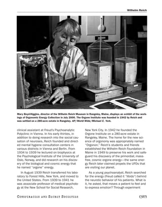 Wilhelm Reich




Mary Boyd-Higgins, director of the Wilhelm Reich Museum in Rangeley, Maine, displays an exhibit of the work-
ings of Orgonomic Energy Collection in July 2000. The Orgone Institute was founded in 1942 by Reich and
was settled on a 280-acre estate in Rangeley. AP/World Wide/Michael C. York.


clinical assistant at Freud’s Psychoanalytic            New York City. In 1942 he founded the
Polyclinic in Vienna. In his early thirties, in         Orgone Institute on a 280-acre estate in
addition to doing research into the social cau-         Rangeley, Maine. The home for the new sci-
sation of neuroses, Reich founded and direct-           ence of orgonomy was appropriately named
ed mental hygiene consultation centers in               “Orgonon.” Reich’s students and friends
various districts in Vienna and Berlin. From            established the Wilhelm Reich Foundation in
1934 to 1939 he lectured on biophysics at               Maine in 1949 to preserve his work and safe-
the Psychological Institute of the University of        guard his discovery of the primordial, mass-
Oslo, Norway, and did research on his discov-           free, cosmic orgone energy—the same ener-
ery of the biological and cosmic energy that            gy Reich later claimed propels the UFOs that
he named “orgone” energy.                               are visiting our planet.
   In August 1939 Reich transferred his labo-               As a young psychoanalyst, Reich searched
ratory to Forest Hills, New York, and moved to          for the energy (Freud called it “libido”) behind
the United States. From 1939 to 1941 he                 the neurotic behavior of his patients. What is
was associate professor of medical psycholo-            it, he asked, that moves a patient to feel and
gy at the New School for Social Research,               to express emotion? Through experiment

C O NS PI R AC I E S   AND   SECRET SOCIETIES                                                        [387]
 