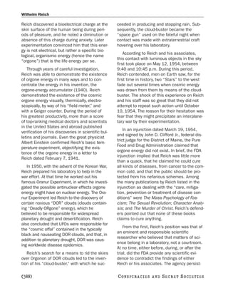 Wilhelm Reich

Reich discovered a bioelectrical charge at the       ceeded in producing and stopping rain. Sub-
skin surface of the human being during peri-         sequently, the cloud-buster became the
ods of pleasure, and he noted a diminution or        “space gun” used on the fateful night when
absence of this charge during anxiety. Later         contact was made with extraterrestrial craft
experimentation convinced him that this ener-        hovering over his laboratory.
gy is not electrical, but rather a specific bio-
                                                         According to Reich and his associates,
logical, organismic energy (hence the name
                                                     this contact with luminous objects in the sky
“orgone”) that is the life energy per se.
                                                     first took place on May 12, 1954, between
   Through years of careful investigation,           9:40 and 10:45 p.m. During this period,
Reich was able to demonstrate the existence          Reich contended, men on Earth saw, for the
of orgone energy in many ways and to con-            first time in history, two “Stars” to the west
centrate the energy in his invention, the            fade out several times when cosmic energy
orgone-energy accumulator (1940). Reich              was drawn from them by means of the cloud-
demonstrated the existence of the cosmic             buster. The shock of this experience on Reich
orgone energy visually, thermically, electro-        and his staff was so great that they did not
scopically, by way of his “field meter,” and         attempt to repeat such action until October
with a Geiger counter. During the period of          10, 1954. The reason for their hesitation was
his greatest productivity, more than a score         fear that they might precipitate an interplane-
of top-ranking medical doctors and scientists        tary war by their experimentation.
in the United States and abroad published
                                                         In an injunction dated March 19, 1954,
verification of his discoveries in scientific bul-
                                                     and signed by John D. Clifford Jr., federal dis-
letins and journals. Even the great physicist
                                                     trict judge for the District of Maine, the Pure
Albert Einstein confirmed Reich’s basic tem-
                                                     Food and Drug Administration claimed that
perature experiment, objectifying the exis-
                                                     orgone energy did not exist. In brief, the FDA
tence of the orgone energy in a letter to
                                                     injunction implied that Reich was little more
Reich dated February 7, 1941.
                                                     than a quack, that he claimed he could cure
   In 1950, with the advent of the Korean War,       all kinds of diseases, from cancer to the com-
Reich prepared his laboratory to help in the         mon cold, and that the public should be pro-
war effort. At that time he worked out his           tected from his nefarious schemes. Among
famous Oranur Experiment, in which he investi-       the many publications by Reich listed in the
gated the possible antinuclear effects orgone        injunction as dealing with the “care, mitiga-
energy might have on nuclear energy. The Ora-        tion, prevention or treatment of disease con-
nur Experiment led Reich to the discovery of         ditions” were The Mass Psychology of Fas-
certain noxious “DOR” clouds (clouds contain-        cism; The Sexual Revolution; Character Analy-
ing “Deadly ORgone” energy), which he                sis; and The Murder of Christ. Reich’s defend-
believed to be responsible for widespread            ers pointed out that none of these books
planetary drought and desertification. Reich         claims to cure anything.
also concluded that UFOs were responsible for
                                                         From the first, Reich’s position was that of
the “cosmic offal” contained in the typically
                                                     an eminent and responsible scientific
black and nauseating DOR clouds, and that, in
                                                     researcher who believed that matters of sci-
addition to planetary drought, DOR was caus-
                                                     ence belong in a laboratory, not a courtroom.
ing worldwide disease epidemics.
                                                     At no time, either before, during, or after the
   Reich’s search for a means to rid the skies       trial, did the FDA provide any scientific evi-
over Orgonon of DOR clouds led to the inven-         dence to contradict the findings of either
tion of his “cloud-buster,” with which he suc-       Reich or his associates. The agency persist-

[388]                                                C O NS PI R AC I E S   AND   SECRET SOCIETIES
 