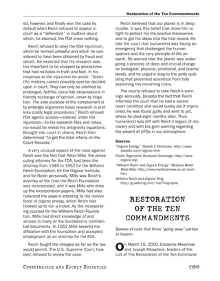 Restoration of the Ten Commandments

ed, however, and finally won the case by             Reich believed that our planet is in deep
default when Reich refused to appear in           trouble. It was this belief that drove him to
court as a “defendant” in matters about           fight to protect his life-positive discoveries
which, he claimed, the FDA knew nothing.          and to get his ideas into the trial record. He
                                                  told the court that humankind was facing an
    Reich refused to obey the FDA injunction,
                                                  emergency that challenged the human
which he termed unlawful and which he con-
                                                  species and the very principle of life on
sidered to have been obtained by fraud and
                                                  earth. He warned that the planet was under-
deceit. He asserted that his research was
                                                  going a process of deep and crucial change
too important to be stopped by procedures
                                                  on biological, physical, emotional, and cosmic
that had no basis in truth and fact. In his
                                                  levels, and he urged a stop to the petty quib-
response to the injunction he wrote: “Scien-
                                                  bling that prevented scientists from fully
tific matters cannot possibly ever be decided
                                                  examining the oncoming crisis.
upon in court. They can only be clarified by
prolonged, faithful, bona-fide observations in       The courts refused to take Reich’s warn-
friendly exchange of opinion, never by litiga-    ings seriously. Despite the fact that Reich
tion. The sole purpose of the complainant is      informed the court that he had a severe
to entangle ergonomic basic research in end-      heart condition and would surely die if impris-
less costly legal procedures.” Reich refused      oned, he was found guilty and sent to jail,
FDA agents access—ordered under the               where he died eight months later. Thus
injunction—to his research files and notes,       humankind was left with Reich’s legacy of dis-
nor would he reveal his antigravity equations.    covery and with his grim warning regarding
Brought into court in chains, Reich then          the advent of UFOs in our atmosphere.
determined “to get the total infamy on the
Court Records.”                                   Sources
                                                  “Orgone Energy.” Skeptic’s Dictionary. http://www.
   A very unusual aspect of the case against         skepdic.com/orgone.html.
Reich was the fact that Peter Mills, the prose-   Public Orgonomic Research Exchange. http://www.
cuting attorney for the FDA, had been the            orgone.org.
attorney from 1949 to 1952 for the Wilhelm        “Wilhelm Reich and Orgone Energy.” Mystical World
Reich Foundation, for the Orgone Institute,          Wide Web. http://www.mystical-www.co.uk/reich.
                                                     htm.
and for Reich personally. Mills was Reich’s
                                                  Wilhelm Reich and Orgone Ring.
attorney at the time the Reich Foundation            http://g.webring.com/ hub?ring=pore.
was incorporated, and it was Mills who drew
up the incorporation papers. Mills had also
notarized the papers attesting to the motive
force of orgone energy, which Reich had                  RESTORATION
hooked up to run a motor. As the incorporat-
ing counsel for the Wilhelm Reich Founda-                 OF THE TEN
tion, Mills had direct knowledge of and
access to many of the foundation’s confiden-
                                                        COMMANDMENTS
tial documents. In 1952 Mills severed his
                                                  Beware of cults that throw “going away” parties
affiliation with the foundation and accepted
                                                  to heaven.
employment as an attorney for the FDA.
  Reich fought the charges as far as the law           n March 15, 2000, Credonia Mwerinde
would permit. The U.S. Supreme Court, how-
ever, refused to review the case.
                                                  O    and Joseph Kibwetere, leaders of the
                                                  cult of The Restoration of the Ten Command-

C O NS PI R AC I E S   AND   SECRET SOCIETIES                                                   [389]
 