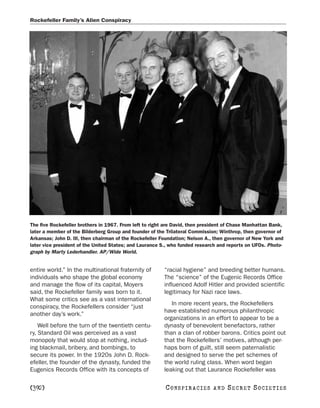 Rockefeller Family’s Alien Conspiracy




The five Rockefeller brothers in 1967. From left to right are David, then president of Chase Manhattan Bank,
later a member of the Bilderberg Group and founder of the Trilateral Commission; Winthrop, then governor of
Arkansas; John D. III, then chairman of the Rockefeller Foundation; Nelson A., then governor of New York and
later vice president of the United States; and Laurance S., who funded research and reports on UFOs. Photo-
graph by Marty Lederhandler. AP/Wide World.


entire world.” In the multinational fraternity of        “racial hygiene” and breeding better humans.
individuals who shape the global economy                 The “science” of the Eugenic Records Office
and manage the flow of its capital, Moyers               influenced Adolf Hitler and provided scientific
said, the Rockefeller family was born to it.             legitimacy for Nazi race laws.
What some critics see as a vast international
                                                            In more recent years, the Rockefellers
conspiracy, the Rockefellers consider “just
                                                         have established numerous philanthropic
another day’s work.”
                                                         organizations in an effort to appear to be a
    Well before the turn of the twentieth centu-         dynasty of benevolent benefactors, rather
ry, Standard Oil was perceived as a vast                 than a clan of robber barons. Critics point out
monopoly that would stop at nothing, includ-             that the Rockefellers’ motives, although per-
ing blackmail, bribery, and bombings, to                 haps born of guilt, still seem paternalistic
secure its power. In the 1920s John D. Rock-             and designed to serve the pet schemes of
efeller, the founder of the dynasty, funded the          the world ruling class. When word began
Eugenics Records Office with its concepts of             leaking out that Laurance Rockefeller was

[392]                                                    C O NS PI R AC I E S   AND   SECRET SOCIETIES
 
