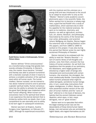 Anthroposophy

                                                    with the mystical and the unknown as a
                                                    young child and was introduced to the occult
                                                    by an adept he would refer to only as the
                                                    “Master,” Steiner’s early academic accom-
                                                    plishments were in the scientific fields. His
                                                    father wanted him to become a railway engi-
                                                    neer, a goal that led Rudolf into a study of
                                                    mathematics, which seemed only to whet
                                                    his appetite for the material sciences. He
                                                    went on to medicine, chemistry, and
                                                    physics—as well as agriculture, architec-
                                                    ture, art, drama, literature, and philosophy.
                                                    Fascinated by the works of the famed Ger-
                                                    man writer, philosopher, and scientist
                                                    Johann Wolfgang von Goethe, Steiner began
                                                    the extensive task of editing Goethe’s scien-
                                                    tific papers, and from 1889 to 1896 he
                                                    worked on this project. It was also during
                                                    this period that Steiner wrote his own highly
                                                    acclaimed Philosophy of Freedom.
                                                       Steiner claimed to be endowed with the
Rudolf Steiner, founder of Anthroposophy. Fortean   ability to read the “Akashic Records”— a
Picture Library.                                    sort of cosmic library of all thoughts and
                                                    actions—and, from them, envision the true
    Steiner defined “Christ consciousness”          history of human evolution. He set forth the
as a transformative energy that greatly tran-       hypothesis that the people of our prehistory,
scends orthodox Christianity. In Steiner’s          the Atlanteans, were largely guided and
view, the master Jesus became “christed”            directed by a higher order of beings who
and thereby was able to present humankind           interacted and communicated with certain
with a dramatic example of what it means to         humans—the smartest, the strongest, the
achieve a complete activation of the spiritual      most intellectually flexible. Eventually these
seed within all human souls. The human              select humans produced what might be
intellect, Steiner insisted, can be trained to      called demigods, semidivine human beings
rise above material concerns and to perceive        who, in turn, could relay instructions from
a greater spiritual reality. Human conscious-       higher intelligences. In effect, Steiner may
ness has the ability to activate the seed that      have presented another version of the chil-
the great Spirit Beings have implanted within       dren of human mothers and the “sons of
their human offspring. When human con-              God” referred to in the book of Genesis, the
sciousness rises to the spiritual level where       hybrids that the ancient Hebrews named
it can experience the eternal element that is       Nephilim, which does, in fact, mean
limited by neither birth nor death, then it can     demigods, men of “great renown.”
comprehend its own eternality and its ability
                                                       Steiner went on to speculate that within
to be born again in subsequent existences.
                                                    the larger evolving human race are the
  Steiner was born at Krajevic, Austria-            descendants of those divine-human hybrid
Hungary (now Yugoslavia), on February 27,           beings, men and women who are animated by
1861. Although he experienced encounters            higher ideals, who regard themselves as chil-

[24]                                                C O NS PI R AC I E S   AND   SECRET SOCIETIES
 