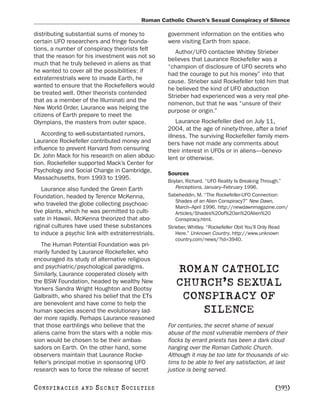 Roman Catholic Church’s Sexual Conspiracy of Silence

distributing substantial sums of money to          government information on the entities who
certain UFO researchers and fringe founda-         were visiting Earth from space.
tions, a number of conspiracy theorists felt
                                                      Author/UFO contactee Whitley Strieber
that the reason for his investment was not so
                                                   believes that Laurance Rockefeller was a
much that he truly believed in aliens as that
                                                   “champion of disclosure of UFO secrets who
he wanted to cover all the possibilities: if
                                                   had the courage to put his money” into that
extraterrestrials were to invade Earth, he
                                                   cause. Strieber said Rockefeller told him that
wanted to ensure that the Rockefellers would
                                                   he believed the kind of UFO abduction
be treated well. Other theorists contended
                                                   Strieber had experienced was a very real phe-
that as a member of the Illuminati and the
                                                   nomenon, but that he was “unsure of their
New World Order, Laurance was helping the
                                                   purpose or origin.”
citizens of Earth prepare to meet the
Olympians, the masters from outer space.               Laurance Rockefeller died on July 11,
                                                   2004, at the age of ninety-three, after a brief
    According to well-substantiated rumors,        illness. The surviving Rockefeller family mem-
Laurance Rockefeller contributed money and         bers have not made any comments about
influence to prevent Harvard from censuring        their interest in UFOs or in aliens—benevo-
Dr. John Mack for his research on alien abduc-     lent or otherwise.
tion. Rockefeller supported Mack’s Center for
Psychology and Social Change in Cambridge,         Sources
Massachusetts, from 1993 to 1995.                  Boylan, Richard. “UFO Reality Is Breaking Through.”
    Laurance also funded the Green Earth               Perceptions, January–February 1996.
Foundation, headed by Terence McKenna,             Sabeheddin, M. “The Rockefeller-UFO Connection:
                                                       Shades of an Alien Conspiracy?” New Dawn,
who traveled the globe collecting psychoac-
                                                       March–April 1996. http://newdawnmagazine.com/
tive plants, which he was permitted to culti-          Articles/Shades%20of%20an%20Alien%20
vate in Hawaii. McKenna theorized that abo-            Conspiracy.html.
riginal cultures have used these substances        Strieber, Whitley. “Rockefeller Obit You’ll Only Read
to induce a psychic link with extraterrestrials.       Here.” Unknown Country. http://www.unknown
                                                       country.com/news/?id=3940.
    The Human Potential Foundation was pri-
marily funded by Laurance Rockefeller, who
encouraged its study of alternative religious
and psychiatric/psychological paradigms.
Similarly, Laurance cooperated closely with
                                                      ROMAN CATHOLIC
the BSW Foundation, headed by wealthy New
Yorkers Sandra Wright Houghton and Bootsy
                                                      CHURCH’S SEXUAL
Galbraith, who shared his belief that the ETs
are benevolent and have come to help the
                                                       CONSPIRACY OF
human species ascend the evolutionary lad-                SILENCE
der more rapidly. Perhaps Laurance reasoned
that those earthlings who believe that the         For centuries, the secret shame of sexual
aliens came from the stars with a noble mis-       abuse of the most vulnerable members of their
sion would be chosen to be their ambas-            flocks by errant priests has been a dark cloud
sadors on Earth. On the other hand, some           hanging over the Roman Catholic Church.
observers maintain that Laurance Rocke-            Although it may be too late for thousands of vic-
feller’s principal motive in sponsoring UFO        tims to be able to feel any satisfaction, at last
research was to force the release of secret        justice is being served.

C O NS PI R AC I E S   AND   SECRET SOCIETIES                                                     [393]
 