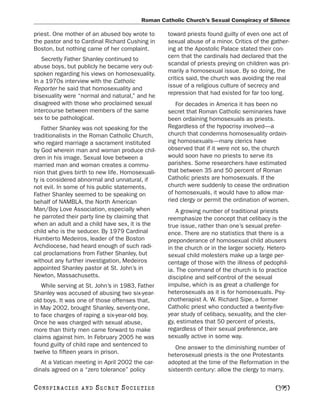 Roman Catholic Church’s Sexual Conspiracy of Silence

priest. One mother of an abused boy wrote to      toward priests found guilty of even one act of
the pastor and to Cardinal Richard Cushing in     sexual abuse of a minor. Critics of the gather-
Boston, but nothing came of her complaint.        ing at the Apostolic Palace stated their con-
   Secretly Father Shanley continued to           cern that the cardinals had declared that the
abuse boys, but publicly he became very out-      scandal of priests preying on children was pri-
spoken regarding his views on homosexuality.      marily a homosexual issue. By so doing, the
In a 1970s interview with the Catholic            critics said, the church was avoiding the real
Reporter he said that homosexuality and           issue of a religious culture of secrecy and
bisexuality were “normal and natural,” and he     repression that had existed for far too long.
disagreed with those who proclaimed sexual           For decades in America it has been no
intercourse between members of the same           secret that Roman Catholic seminaries have
sex to be pathological.                           been ordaining homosexuals as priests.
    Father Shanley was not speaking for the       Regardless of the hypocrisy involved—a
traditionalists in the Roman Catholic Church,     church that condemns homosexuality ordain-
who regard marriage a sacrament instituted        ing homosexuals—many clerics have
by God wherein man and woman produce chil-        observed that if it were not so, the church
dren in his image. Sexual love between a          would soon have no priests to serve its
married man and woman creates a commu-            parishes. Some researchers have estimated
nion that gives birth to new life. Homosexuali-   that between 35 and 50 percent of Roman
ty is considered abnormal and unnatural, if       Catholic priests are homosexuals. If the
not evil. In some of his public statements,       church were suddenly to cease the ordination
Father Shanley seemed to be speaking on           of homosexuals, it would have to allow mar-
behalf of NAMBLA, the North American              ried clergy or permit the ordination of women.
Man/Boy Love Association, especially when            A growing number of traditional priests
he parroted their party line by claiming that     reemphasize the concept that celibacy is the
when an adult and a child have sex, it is the     true issue, rather than one’s sexual prefer-
child who is the seducer. By 1979 Cardinal        ence. There are no statistics that there is a
Humberto Medeiros, leader of the Boston           preponderance of homosexual child abusers
Archdiocese, had heard enough of such radi-       in the church or in the larger society. Hetero-
cal proclamations from Father Shanley, but        sexual child molesters make up a large per-
without any further investigation, Medeiros       centage of those with the illness of pedophil-
appointed Shanley pastor at St. John’s in         ia. The command of the church is to practice
Newton, Massachusetts.                            discipline and self-control of the sexual
   While serving at St. John’s in 1983, Father    impulse, which is as great a challenge for
Shanley was accused of abusing two six-year-      heterosexuals as it is for homosexuals. Psy-
old boys. It was one of those offenses that,      chotherapist A. W. Richard Sipe, a former
in May 2002, brought Shanley, seventy-one,        Catholic priest who conducted a twenty-five-
to face charges of raping a six-year-old boy.     year study of celibacy, sexuality, and the cler-
Once he was charged with sexual abuse,            gy, estimates that 50 percent of priests,
more than thirty men came forward to make         regardless of their sexual preference, are
claims against him. In February 2005 he was       sexually active in some way.
found guilty of child rape and sentenced to          One answer to the diminishing number of
twelve to fifteen years in prison.                heterosexual priests is the one Protestants
   At a Vatican meeting in April 2002 the car-    adopted at the time of the Reformation in the
dinals agreed on a “zero tolerance” policy        sixteenth century: allow the clergy to marry.

C O NS PI R AC I E S   AND   SECRET SOCIETIES                                                [395]
 