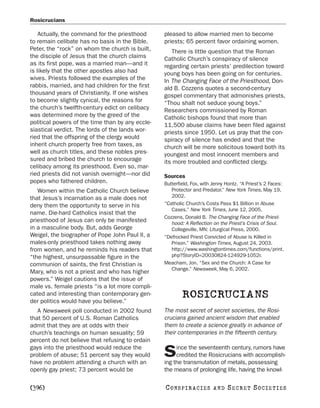 Rosicrucians

    Actually, the command for the priesthood      pleased to allow married men to become
to remain celibate has no basis in the Bible.     priests; 65 percent favor ordaining women.
Peter, the “rock” on whom the church is built,       There is little question that the Roman
the disciple of Jesus that the church claims      Catholic Church’s conspiracy of silence
as its first pope, was a married man—and it       regarding certain priests’ predilection toward
is likely that the other apostles also had        young boys has been going on for centuries.
wives. Priests followed the examples of the       In The Changing Face of the Priesthood, Don-
rabbis, married, and had children for the first   ald B. Cozzens quotes a second-century
thousand years of Christianity. If one wishes     gospel commentary that admonishes priests,
to become slightly cynical, the reasons for       “Thou shalt not seduce young boys.”
the church’s twelfth-century edict on celibacy    Researchers commissioned by Roman
was determined more by the greed of the           Catholic bishops found that more than
political powers of the time than by any eccle-   11,500 abuse claims have been filed against
siastical verdict. The lords of the lands wor-    priests since 1950. Let us pray that the con-
ried that the offspring of the clergy would       spiracy of silence has ended and that the
inherit church property free from taxes, as       church will be more solicitous toward both its
well as church titles, and these nobles pres-     youngest and most innocent members and
sured and bribed the church to encourage          its more troubled and conflicted clergy.
celibacy among its priesthood. Even so, mar-
ried priests did not vanish overnight—nor did     Sources
popes who fathered children.                      Butterfield, Fox, with Jenny Hontz. “A Priest’s 2 Faces:
   Women within the Catholic Church believe          Protector and Predator.” New York Times, May 19,
that Jesus’s incarnation as a male does not          2002.
deny them the opportunity to serve in his         “Catholic Church’s Costs Pass $1 Billion in Abuse
                                                     Cases.” New York Times, June 12, 2005.
name. Die-hard Catholics insist that the
                                                  Cozzens, Donald B. The Changing Face of the Priest-
priesthood of Jesus can only be manifested           hood: A Reflection on the Priest’s Crisis of Soul.
in a masculine body. But, adds George                Collegeville, MN: Liturgical Press, 2000.
Weigel, the biographer of Pope John Paul II, a    “Defrocked Priest Convicted of Abuse Is Killed in
males-only priesthood takes nothing away             Prison.” Washington Times, August 24, 2003.
from women, and he reminds his readers that          http://www.washingtontimes.com/functions/print.
“the highest, unsurpassable figure in the            php?StoryID=20030824-124929-1052r.
communion of saints, the first Christian is       Meacham, Jon. “Sex and the Church: A Case for
                                                     Change.” Newsweek, May 6, 2002.
Mary, who is not a priest and who has higher
powers.” Weigel cautions that the issue of
male vs. female priests “is a lot more compli-
cated and interesting than contemporary gen-
der politics would have you believe.”
                                                          ROSICRUCIANS
   A Newsweek poll conducted in 2002 found        The most secret of secret societies, the Rosi-
that 50 percent of U.S. Roman Catholics           crucians gained ancient wisdom that enabled
admit that they are at odds with their            them to create a science greatly in advance of
church’s teachings on human sexuality; 59         their contemporaries in the fifteenth century.
percent do not believe that refusing to ordain
gays into the priesthood would reduce the              ince the seventeenth century, rumors have
problem of abuse; 51 percent say they would
have no problem attending a church with an
                                                  S    credited the Rosicrucians with accomplish-
                                                  ing the transmutation of metals, possessing
openly gay priest; 73 percent would be            the means of prolonging life, having the knowl-

[396]                                             C O NS PI R AC I E S   AND   SECRET SOCIETIES
 