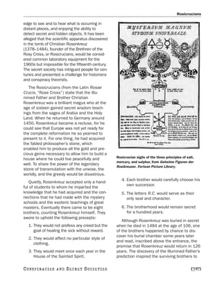 Rosicrucians

edge to see and to hear what is occurring in
distant places, and enjoying the ability to
detect secret and hidden objects. It has been
alleged that the scientific apparatus discovered
in the tomb of Christian Rosenkreuz
(1378–1484), founder of the Brethren of the
Rosy Cross, or Rosicrucians, would be consid-
ered common laboratory equipment for the
1960s but impossible for the fifteenth century.
The secret society has intrigued people for cen-
turies and presented a challenge for historians
and conspiracy theorists.
   The Rosicrucians (from the Latin Rosae
Crucis, “Rose Cross”) state that the Illu-
mined Father and Brother Christian
Rosenkreuz was a brilliant magus who at the
age of sixteen gained secret wisdom teach-
ings from the sages of Arabia and the Holy
Land. When he returned to Germany around
1450, Rosenkreuz became a recluse, for he
could see that Europe was not yet ready for
the complete reformation he so yearned to
present to it. For one thing, he had acquired
the fabled philosopher’s stone, which
enabled him to produce all the gold and pre-
cious gems necessary to allow him to build a
                                                   Rosicrucian sigils of the three principles of salt,
house where he could live peacefully and
                                                   mercury, and sulphur, from Geheime Figuren der
well. To share the power of the legendary
                                                   Rosikreuzer. Fortean Picture Library.
stone of transmutation with the unwise, the
worldly, and the greedy would be disastrous.
                                                      4. Each brother would carefully choose his
   Quietly, Rosenkreuz accepted only a hand-
                                                         own successor.
ful of students to whom he imparted the
knowledge that he had acquired and the con-           5. The letters R.C. would serve as their
nections that he had made with the mystery               only seal and character.
schools and the esoteric teachings of great
masters. Eventually there came to be eight            6. The brotherhood would remain secret
brothers, counting Rosenkreuz himself. They              for a hundred years.
swore to uphold the following precepts:
                                                      Although Rosenkreuz was buried in secret
   1. They would not profess any creed but the     when he died in 1484 at the age of 106, one
      goal of healing the sick without reward.     of the brothers happened by chance to dis-
                                                   cover his burial chamber some years later
   2. They would affect no particular style of
                                                   and read, inscribed above the entrance, the
      clothing.
                                                   promise that Rosenkreuz would return in 126
   3. They would meet once each year in the        years. The discovery of the Illumined Father’s
      House of the Sainted Spirit.                 prediction inspired the surviving brothers to

C O NS PI R AC I E S   AND   SECRET SOCIETIES                                                       [397]
 