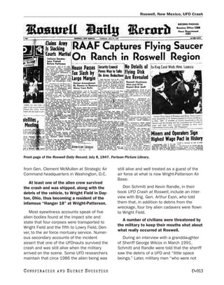 Roswell, New Mexico, UFO Crash




Front page of the Roswell Daily Record, July 8, 1947. Fortean Picture Library.


from Gen. Clement McMullen at Strategic Air               still alive and well treated as a guest of the
Command headquarters in Washington, D.C.                  air force at what is now Wright-Patterson Air
                                                          Base.
   At least one of the alien crew survived
the crash and was shipped, along with the                    Don Schmitt and Kevin Randle, in their
debris of the vehicle, to Wright Field in Day-            book UFO Crash at Roswell, include an inter-
ton, Ohio, thus becoming a resident of the                view with Brig. Gen. Arthur Exon, who told
infamous “Hanger 18” at Wright-Patterson.                 them that, in addition to debris from the
                                                          wreckage, four tiny alien cadavers were flown
   Most eyewitness accounts speak of five                 to Wright Field.
alien bodies found at the impact site and
                                                             A number of civilians were threatened by
state that four corpses were transported to
                                                          the military to keep their mouths shut about
Wright Field and the fifth to Lowry Field, Den-
                                                          what really occurred at Roswell.
ver, to the air force mortuary service. Numer-
ous secondary accounts of the incident                       During an interview with a granddaughter
assert that one of the UFOnauts survived the              of Sheriff George Wilcox in March 1991,
crash and was still alive when the military               Schmitt and Randle were told that the sheriff
arrived on the scene. Some UFO researchers                saw the debris of a UFO and “little space
maintain that circa 1986 the alien being was              beings.” Later, military men “who were not

C O NS PI R AC I E S   AND   SECRET SOCIETIES                                                      [401]
 