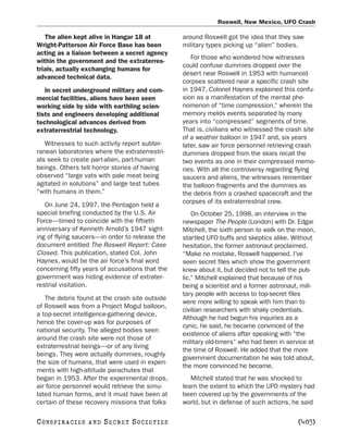 Roswell, New Mexico, UFO Crash

   The alien kept alive in Hangar 18 at          around Roswell got the idea that they saw
Wright-Patterson Air Force Base has been         military types picking up “alien” bodies.
acting as a liaison between a secret agency
                                                    For those who wondered how witnesses
within the government and the extraterres-
                                                 could confuse dummies dropped over the
trials, actually exchanging humans for
                                                 desert near Roswell in 1953 with humanoid
advanced technical data.
                                                 corpses scattered near a specific crash site
   In secret underground military and com-       in 1947, Colonel Haynes explained this confu-
mercial facilities, aliens have been seen        sion as a manifestation of the mental phe-
working side by side with earthling scien-       nomenon of “time compression,” wherein the
tists and engineers developing additional        memory melds events separated by many
technological advances derived from              years into “compressed” segments of time.
extraterrestrial technology.                     That is, civilians who witnessed the crash site
                                                 of a weather balloon in 1947 and, six years
   Witnesses to such activity report subter-     later, saw air force personnel retrieving crash
ranean laboratories where the extraterrestri-    dummies dropped from the skies recall the
als seek to create part-alien, part-human        two events as one in their compressed memo-
beings. Others tell horror stories of having     ries. With all the controversy regarding flying
observed “large vats with pale meat being        saucers and aliens, the witnesses remember
agitated in solutions” and large test tubes      the balloon fragments and the dummies as
“with humans in them.”                           the debris from a crashed spacecraft and the
                                                 corpses of its extraterrestrial crew.
   On June 24, 1997, the Pentagon held a
special briefing conducted by the U.S. Air           On October 25, 1998, an interview in the
Force—timed to coincide with the fiftieth        newspaper The People (London) with Dr. Edgar
anniversary of Kenneth Arnold’s 1947 sight-      Mitchell, the sixth person to walk on the moon,
ing of flying saucers—in order to release the    startled UFO buffs and skeptics alike. Without
document entitled The Roswell Report: Case       hesitation, the former astronaut proclaimed,
Closed. This publication, stated Col. John       “Make no mistake, Roswell happened. I’ve
Haynes, would be the air force’s final word      seen secret files which show the government
concerning fifty years of accusations that the   knew about it, but decided not to tell the pub-
government was hiding evidence of extrater-      lic.” Mitchell explained that because of his
restrial visitation.                             being a scientist and a former astronaut, mili-
                                                 tary people with access to top-secret files
   The debris found at the crash site outside
                                                 were more willing to speak with him than to
of Roswell was from a Project Mogul balloon,
                                                 civilian researchers with shaky credentials.
a top-secret intelligence-gathering device,
                                                 Although he had begun his inquiries as a
hence the cover-up was for purposes of
                                                 cynic, he said, he became convinced of the
national security. The alleged bodies seen
                                                 existence of aliens after speaking with “the
around the crash site were not those of
                                                 military old-timers” who had been in service at
extraterrestrial beings—or of any living
                                                 the time of Roswell. He added that the more
beings. They were actually dummies, roughly
                                                 government documentation he was told about,
the size of humans, that were used in experi-
                                                 the more convinced he became.
ments with high-altitude parachutes that
began in 1953. After the experimental drops,        Mitchell stated that he was shocked to
air force personnel would retrieve the simu-     learn the extent to which the UFO mystery had
lated human forms, and it must have been at      been covered up by the governments of the
certain of these recovery missions that folks    world, but in defense of such actions, he said

C O NS PI R AC I E S   AND   SECRET SOCIETIES                                            [403]
 