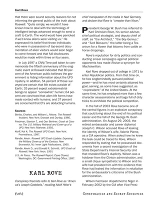 Karl Rove

that there were sound security reasons for not           chief manipulator of the media in Nazi Germany,
informing the general public of the truth about          and declare that Rove is “creepier than Nixon.”
Roswell: “Quite simply, we wouldn’t have
known how to deal with the technology of                      resident George W. Bush has referred to
intelligent beings advanced enough to send a
craft to Earth. The world would have panicked
                                                         P    Karl Christian Rove, his senior adviser,
                                                         chief political strategist, and deputy chief of
if we’d know aliens were visiting us.” He                staff, as “the Architect,” “the Boy Genius,”
expressed his belief that those individuals              and “Turd Blossom,” the latter being a Tex-
who were in possession of top-secret docu-               anism for a flower that blooms from cattle or
mentation of alien visitors would soon begin             horse droppings.
to come forward and that full disclosures
                                                           Rove’s reputation for dirty politics and con-
would be made within three or four years.
                                                         ducting smear campaigns against political
   In July 1997 a CNN/Time poll taken to com-            opponents has made Rovian a synonym for
memorate the fiftieth anniversary of the enig-           Machiavellian.
matic event at Roswell indicated that 80 per-                Karl Rove dropped out of college in 1971 to
cent of the American public believes the gov-            enter Republican politics. From that time on,
ernment is hiding information about the UFO              he has singlemindedly pursued political
mystery. In addition, 54 percent of those sur-           power—and he has most certainly attained his
veyed are certain that life exists outside of            goal, serving, as some have suggested, as
Earth; 35 percent expect extraterrestrial                “co-president” of the United States. At the
beings to appear “somewhat” human; 64 per-               same time, he has employed more than a few
cent are convinced that alien life forms have            character assassinations and bags full of dirty
made contact with humans; and 37 percent                 tricks to annihilate the political competition.
are concerned that ETs are abducting humans.
                                                            In the fall of 2003 Rove became one of
Sources                                                  the central figures in an explosive conspiracy
Berlitz, Charles, and William L. Moore. The Roswell      that could bring about the end of his political
    Incident. New York: Grosset and Dunlap, 1980.        career and the fall of the George W. Bush
Friedman, Stanton T., and Don Berliner. Crash at Coro-   administration. On August 29, 2003, the
    na: The U.S. Military Retrieval and Cover-up of a    retired ambassador and career diplomat
    UFO. New York: Marlowe, 1992.                        Joseph C. Wilson accused Rove of leaking
Korff, Kal K. The Roswell UFO Crash. New York:           the identity of Wilson’s wife, Valerie Plame,
    Prometheus, 1997.                                    as a CIA operative. When asked how he knew
Randle, Kevin. Roswell UFO Crash Update: Exposing        the leak could be traced to Rove, Wilson
    the Military Cover-up of the Century. New
                                                         responded by stating that he possessed doc-
    Brunswick, NJ: Inner Light Publications, 1995.
                                                         uments from a secret investigation of the
Randle, Kevin D., and Donald R. Schmitt. UFO Crash at
    Roswell. New York: Avon, 1991                        State Department’s Internal Security Unit
U.S. Air Force. The Roswell Report: Case Closed.         that revealed Rove’s duplicity. Wilson was a
    Washington, DC: Government Printing Office, 1997.    holdover from the Clinton administration, and
                                                         a small clique sympathetic to Wilson and his
                                                         wife had provided him with the evidence that
                                                         Rove had leaked the information in retaliation
            KARL ROVE                                    for the ambassador’s criticisms of the Bush
                                                         administration.
Conspiracy theorists refer to Karl Rove as “Ameri-         Wilson had been dispatched to Niger in
ca’s Joseph Goebbels,” recalling Adolf Hitler’s          February 2002 by the CIA after Vice Presi-

[404]                                                    C O NS PI R AC I E S   AND   SECRET SOCIETIES
 