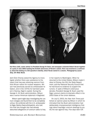 Karl Rove




Karl Rove (left), senior adviser to President George W. Bush, and newspaper columnist Robert Novak together
at a party in June 2003 marking the fortieth anniversary of Novak’s column. Rove was involved in a controver-
sy about the leaking of a CIA operative’s identity, whom Novak named in a column. Photograph by Lauren
Shay. AP/Wide World.


dent Dick Cheney asked the Agency to inves-              in her reports to Washington. When he
tigate whether there was substance to the                returned to the United States, Wilson made it
report that Iraq was obtaining uranium from              clear to Cheney, the CIA, the State Depart-
that African nation for nuclear weapons. Wil-            ment, and the National Security Council that
son had previously served as ambassador to               he had found no evidence to support the
Gabon, and in the 1970s he had been post-                rumors. In spite of Wilson’s strenuous
ed in Niamey, Niger’s capital. During the                denials, President George W. Bush used the
George H. W. Bush administration, Wilson                 Niger uranium claims to dramatic effect in his
was a senior American diplomat in Baghdad.               2003 State of the Union Address.
   Wilson spent eight days investigating the ura-            On July 6, 2003, the New York Times pub-
nium charges and found them to be completely             lished an opinion piece by Wilson in which he
untrue. He conferred with the U.S. ambassador            intimated that the Bush administration had
to Niger, Barbro Owens-Kirkpatrick, who told             deliberately misrepresented intelligence find-
him that she thought she had already                     ings about Iraq-Niger uranium dealings to jus-
debunked allegations of uranium sales to Iraq            tify the war against Iraq. Five days later CIA

C O NS PI R AC I E S   AND   SECRET SOCIETIES                                                         [405]
 