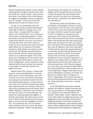 Karl Rove

director George Tenet issued a press release       the operatives themselves are in physical
admitting that the Agency should never have        danger, and the people they recruit are also
permitted the “sixteen words” used by Presi-       in physical danger, because foreign intelli-
dent Bush in the State of the Union Address        gence services can make the connections
to suggest an Iraq-Niger uranium connection.       and find them. Operatives like Valerie Plame
Such a “mistake” on the part of the CIA            are real patriots.”
allowed Bush to take the nation to war.               Researchers state that Karl Rove is an
   On July 14 the syndicated columnist             undisputed, heavyweight champion of politi-
Robert Novak wrote an article attempting to        cal assassins, who learned a vast repertoire
make light of Wilson’s findings and, in the        of dirty tricks under the tutorship of Republi-
same column, revealed that the ambas-              can slash-and-burn master Donald Segretti.
sador’s wife, Valerie Plame, was a CIA opera-      In 1970, as Segretti’s nineteen-year-old
tive working on detecting weapons of mass          apprentice, Rove stole some letterheads
destruction. Almost from the first, rumors cir-    from Illinois Democrat Alan Dixon’s campaign
culated that Novak’s source for the informa-       officer and distributed fake flyers promising
tion was Karl Rove, who under orders or            rallies with free beer, free food, and a good
under his own counsel struck back at Ambas-        time. During the 1972 presidential campaign
sador Wilson for his attacks on the Bush           Rove was at Segretti’s side when they plant-
presidency. Both Wilson and various current        ed false stories about the popular Democrat-
and former CIA officials asserted that this        ic candidate Senator Edward Muskie’s wife
leak ruined Ms. Plame’s nearly twenty-year         being an alcoholic and about the senator
career as an undercover agent. Even more           having made an ethnic slur against New
seriously, it endangered her life and the lives    Hampshire’s French Canadian population. In
of the undercover CIA network of which she         addition, they forged letters on Muskie cam-
was an integral part. Some researchers have        paign letterhead and disrupted rallies and
claimed that the leak to Novak has resulted        fund-raising dinners. After Muskie dropped
in the deaths of more than seventy CIA             out of the race, they focused on World War II
agents overseas.                                   hero George McGovern and portrayed him as
   William Rivers Pitt, writing in Truthout Per-   a left-wing radical. Segretti was later convict-
spective, quotes Ray McGovern, for twenty-         ed as a Watergate conspirator, but Rove had
seven years a senior CIA analyst, who com-         learned his lessons well. On August 10,
mented on the irony of the Bush administra-        1973, a Washington Post article reported on
tion’s going to war based on claims that the       how the twenty-two-year-old Rove was touring
Iraqis possessed weapons of mass destruc-          the nation providing “dirty tricks” training
tion, while at the same time betraying a deep-     seminars.
cover operative who was running a network of          In the 2000 GOP primary Rove smeared
informants providing actual information about      Senator John McCain, another American war
WMDs. McGovern noted that such networks            hero, by accusing him of betraying his fellow
can take ten years or more to develop. The         U.S. prisoners in the notorious North Viet-
reason for obtaining deep-cover agents is          namese “Hanoi Hilton” prison. McCain’s wife
that the only people who have access to the        came under attack for alleged drug abuse, and
kind of data the CIA needs cannot be associ-       suggestions were made about the senator’s
ated in any way with the intelligence commu-       being homosexual. In the South Carolina pri-
nity. “Our operatives live a lie to maintain       maries Rove instigated a push poll that asked
these networks and do so out of patriotism,”       voters if they would be likely to vote for McCain
McGovern explained. “When they get blown,          knowing that he had fathered an illegitimate

[406]                                              C O NS PI R AC I E S   AND   SECRET SOCIETIES
 