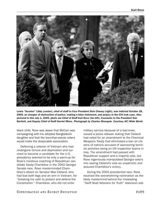 Karl Rove




Lewis “Scooter” Libby (center), chief of staff to Vice President Dick Cheney (right), was indicted October 28,
2005, on charges of obstruction of justice, making a false statement, and perjury in the CIA leak case. Also
pictured in this July 1, 2005, photo are Chief of Staff Karl Rove (far left), Counselor to the President Dan
Bartlett, and Deputy Chief of Staff Harriet Miers. Photograph by Charles Dharapak. Courtesy AP/Wide World.


black child. Rove was aware that McCain was               military service because of a bad knee,
campaigning with his adopted Bangladeshi                  issued a press release stating that Cleland
daughter and that the less-than-astute voters             had voted for an amendment to the Chemical
would make the despicable association.                    Weapons Treaty that eliminated a ban on citi-
                                                          zens of nations accused of sponsoring terror-
   Defaming a veteran of Vietnam who had
                                                          ist activities being on UN inspection teams in
undergone torture and deprivation and sur-
                                                          Iraq. The amendment had passed with
vived to become a candidate for the U.S.
                                                          Republican support and a majority vote, but
presidency seemed to be only a warm-up for
                                                          Rove ingeniously manipulated Georgia voters
Rove’s insidious coaching of Republican can-
                                                          into seeing Cleland’s vote as unpatriotic and
didate Saxby Chambliss in the 2002 Georgia
                                                          assured Chambliss’s victory.
Senate race. Rove masterminded Cham-
bliss’s attack on Senator Max Cleland, who                   During the 2004 presidential race, Rove
had lost both legs and an arm in Vietnam, for             received the overwhelming nomination as the
“breaking his oath to protect and defend the              likely mastermind behind the misleading
Constitution.” Chambliss, who did not enter               “Swift Boat Veterans for Truth” television ads

C O NS PI R AC I E S   AND   SECRET SOCIETIES                                                           [407]
 