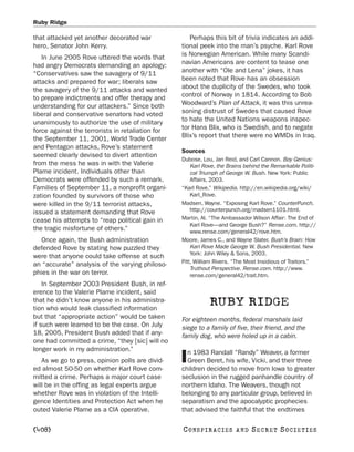 Ruby Ridge

that attacked yet another decorated war              Perhaps this bit of trivia indicates an addi-
hero, Senator John Kerry.                         tional peek into the man’s psyche. Karl Rove
   In June 2005 Rove uttered the words that       is Norwegian American. While many Scandi-
had angry Democrats demanding an apology:         navian Americans are content to tease one
“Conservatives saw the savagery of 9/11           another with “Ole and Lena” jokes, it has
attacks and prepared for war; liberals saw        been noted that Rove has an obsession
the savagery of the 9/11 attacks and wanted       about the duplicity of the Swedes, who took
to prepare indictments and offer therapy and      control of Norway in 1814. According to Bob
understanding for our attackers.” Since both      Woodward’s Plan of Attack, it was this unrea-
liberal and conservative senators had voted       soning distrust of Swedes that caused Rove
unanimously to authorize the use of military      to hate the United Nations weapons inspec-
force against the terrorists in retaliation for   tor Hans Blix, who is Swedish, and to negate
the September 11, 2001, World Trade Center        Blix’s report that there were no WMDs in Iraq.
and Pentagon attacks, Rove’s statement
                                                  Sources
seemed clearly devised to divert attention
                                                  Dubose, Lou, Jan Reid, and Carl Cannon. Boy Genius:
from the mess he was in with the Valerie              Karl Rove, the Brains behind the Remarkable Politi-
Plame incident. Individuals other than                cal Triumph of George W. Bush. New York: Public
Democrats were offended by such a remark.             Affairs, 2003.
Families of September 11, a nonprofit organi-     “Karl Rove.” Wikipedia. http://en.wikipedia.org/wiki/
zation founded by survivors of those who              Karl_Rove.
were killed in the 9/11 terrorist attacks,        Madsen, Wayne. “Exposing Karl Rove.” CounterPunch.
issued a statement demanding that Rove                http://counterpunch.org/madsen1101.html.
cease his attempts to “reap political gain in     Martin, Al. “The Ambassador Wilson Affair: The End of
                                                      Karl Rove—and George Bush?” Rense.com. http://
the tragic misfortune of others.”                     www.rense.com/general42/rove.htm.
   Once again, the Bush administration            Moore, James C., and Wayne Slater. Bush’s Brain: How
defended Rove by stating how puzzled they             Karl Rove Made George W. Bush Presidential. New
                                                      York: John Wiley & Sons, 2003.
were that anyone could take offense at such
                                                  Pitt, William Rivers. “The Most Insidious of Traitors.”
an “accurate” analysis of the varying philoso-
                                                      Truthout Perspective. Rense.com. http://www.
phies in the war on terror.                           rense.com/general42/trait.htm.
    In September 2003 President Bush, in ref-
erence to the Valerie Plame incident, said
that he didn’t know anyone in his administra-
tion who would leak classified information
                                                             RUBY RIDGE
but that “appropriate action” would be taken      For eighteen months, federal marshals laid
if such were learned to be the case. On July      siege to a family of five, their friend, and the
18, 2005, President Bush added that if any-       family dog, who were holed up in a cabin.
one had committed a crime, “they [sic] will no
longer work in my administration.”                  n 1983 Randall “Randy” Weaver, a former
   As we go to press, opinion polls are divid-
ed almost 50-50 on whether Karl Rove com-
                                                  I Green Beret, his wife, Vicki, and their three
                                                  children decided to move from Iowa to greater
mitted a crime. Perhaps a major court case        seclusion in the rugged panhandle country of
will be in the offing as legal experts argue      northern Idaho. The Weavers, though not
whether Rove was in violation of the Intelli-     belonging to any particular group, believed in
gence Identities and Protection Act when he       separatism and the apocalyptic prophecies
outed Valerie Plame as a CIA operative.           that advised the faithful that the endtimes

[408]                                             C O NS PI R AC I E S   AND   SECRET SOCIETIES
 