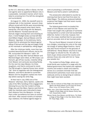 Ruby Ridge

by the U.S. attorney’s office in Boise, the fed-   work at provoking a confrontation, and the
eral agents were to apprehend Weaver only in       Weavers and Harris acted in self-defense.
a peaceable, nonviolent manner, which trans-
                                                       The prosecution attempted to counter by
lated to arresting him if he left the stronghold
                                                   claiming that Harris had fired first when he
and surrendered.
                                                   killed Degan. The defense produced ballistic
    On August 21, 1992, the standoff came to       evidence that Degan had fired seven rounds
a bloody halt. In the marshals’ account, three     before he was shot.
officers armed with M-16s were reconnoitering
                                                       The federal government re-created the
the Ruby Ridge property when Kevin Harris,
                                                   death of Vicki Weaver and said that the
twenty-five, who was living with the Weavers,
                                                   sniper had caught only a glimpse of someone
and the Weavers’ fourteen-year-old son,
                                                   moving behind a curtain and had accidentally
Samuel, began chasing them and shooting at
                                                   killed her. Earlier in the trial, however, Hori-
them. A brief firefight broke out that left Mar-
                                                   uchi, the sniper, testified that he was consid-
shal William Degan, Samuel Weaver, and the
                                                   ered an accurate shot at two hundred yards.
Weavers’ dog dead. In his testimony, Harris
stated that he witnessed the federal agents’          The jury found Weaver innocent of all seri-
killing of Samuel and the dog and began firing     ous charges, convicting him only on the origi-
at the marshals in self-defense, killing Degan.    nal charge of selling illegal firearms. Harris
   After the initial gun battle, more than two     was also found innocent on the grounds of
hundred law-enforcement officers, led by the       self-defense. Randy Weaver returned to Iowa
FBI, surrounded the Weavers’ cabin. On             and began to rebuild his life. He sells his
August 22, the day after Samuel Weaver and         book at gun shows around the country and
Marshal Degan were killed, an FBI sniper, Lon      advises those who chat with him to “keep
Horiuchi, got off two rounds, instantly killing    your powder dry.”
Vicki Weaver and seriously wounding Randy.            The incident at Ruby Ridge, where one
For the next ten days Weaver, his three            small family was involved in a siege with the
daughters, and Harris continued to resist.         federal government that lasted over eighteen
The FBI brought in Special Forces hero James       months and ended in death and violence,
“Bo” Gritz to negotiate with the beleaguered       serves as a constant reminder that law-
Weavers, and Harris decided to surrender.          enforcement authorities must never act pre-
Weaver and his daughters waited one more           cipitously and by so doing bring on violence
day before waving the white flag.                  that might have been avoided.
    At their trial in July 1993 one of the
Weavers’ attorneys, Gerry Spence, spoke criti-     Sources
cally of the FBI’s handling of the engagement.     Bock, Alan W. Ambush at Ruby Ridge: How Government
Advising the jury that the incident at Ruby           Agents Set Randy Weaver Up and Took His Family
                                                      Down. Irvine, CA: Dickens Press, 1995.
Ridge was just like Waco, Spence said that ini-
                                                   Walter, Jess. Every Knee Shall Bow: The Truth and
tially the marshals were instructed to keep
                                                      Tragedy of Ruby Ridge and the Weaver Family. New
their distance from the Weavers—to keep               York: HarperCollins, 1995.
them under surveillance but have no contact        Weaver, Randy, Sara Weaver, and Bill Henry. The Feder-
with them. After several months of maintain-         al Siege at Ruby Ridge: In Our Own Words. Marion,
ing a stakeout, the federal agents began to          MT: Ruby Ridge, 1998.




[410]                                              C O NS PI R AC I E S   AND   SECRET SOCIETIES
 
