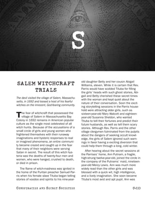 S
                                                    old daughter Betty and her cousin Abigail
SALEM WITCHCRAFT                                    Williams, eleven. While it is certain that Rev.
                                                    Parris would have scolded Tituba for filling
     TRIALS                                         the girls’ heads with such ghost stories, Abi-
                                                    gail and Betty cherished these secret times
The devil visited the village of Salem, Massachu-
                                                    with the woman and kept quiet about the
setts, in 1692 and loosed a host of his fearful
                                                    nature of their conversation. Soon the excit-
witches on the innocent, God-fearing community.
                                                    ing storytelling sessions in the Parris house-
                                                    hold were attracting older girls, such as
     he fear of witchcraft that possessed the
T    village of Salem in Massachusetts Bay
Colony in 1692 remains in American popular
                                                    sixteen-year-old Mary Walcott and eighteen-
                                                    year-old Susanna Sheldon, who wanted
                                                    Tituba to tell their fortunes and predict their
culture as the single most celebrated of all        future husbands, as well as tell them scary
witch hunts. Because of the accusations of a        stories. Although Rev. Parris and the other
small circle of girls and young women who           village clergymen fulminated from the pulpits
frightened themselves with their runaway            about the dangers of seeking occult knowl-
imaginations and hysteric responses to real         edge, the girls of Salem ignored such warn-
or imagined phenomena, an entire communi-           ings in favor having a exciting diversion that
ty became crazed and caught up in the fear          could help them through a long, cold winter.
that many of their neighbors were serving
                                                       After hearing about the secret sessions at
Satan in secret. The result of this witch hys-
                                                    the Parrises’ home, Ann Putnam, a fragile,
teria was the deaths of twenty-four men and
                                                    high-strung twelve-year-old, joined the circle in
women, who were hanged, crushed to death,
                                                    the company of the Putnams’ maid, nineteen-
or died in prison.
                                                    year-old Mercy Lewis. Ann was much more
   The flame of witch-madness was ignited in        widely read than the other girls and was
the home of the Puritan preacher Samuel Par-        blessed with a quick wit, high intelligence,
ris when his female slave Tituba began telling      and a lively imagination. She soon became
stories of voodoo and spirits to his nine-year-     Tituba’s most avid and apt pupil. Ann was

C O NS PI R AC I E S   AND   SECRET SOCIETIES                                                 [411]
 