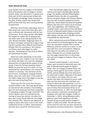 Salem Witchcraft Trials

quite familiar with the imagery in the biblical         From this dramatic beginning, the list of
book of Revelation with its dragons, horned          names of the devil’s disciples grew steadily
beasts, devils, and damnation. It seems that         longer. The wealthy merchant Philip English;
while part of Ann’s psyche was thrilled with         Goodwife Proctor, the wife of a successful
the forbidden knowledge Tituba shared with           farmer and tavern keeper, John Proctor; Martha
the girls, another aspect was racked with            Cory, the wife of another prosperous farmer,
guilt and fear that they were courting devilish      Giles Cory. Sarah Good’s four-year-old daughter,
enchantment.                                         Dorcas, was also put in chains as an accused
                                                     witch. Two magistrates, John Hathorne and
    With their strict Puritan upbringing, there is
                                                     Jonathan Corwin, were sent out from the Gener-
little doubt that most of the other girls were
                                                     al Court of Massachusetts Colony to hear testi-
also conflicted with conscience and the fear
                                                     mony that described tales of talking animals,
of discovery. As the days passed, little Betty
                                                     dark shapes, red cats, and a Tall Man who was
fell subject to sudden fits of weeping and
                                                     undoubtedly the devil himself.
was often seen to be staring blankly at the
wall. Shortly thereafter, Abigail got down on          When seventy-one-year-old Rebecca Nurse
all fours and began barking like a dog or bray-      was arrested for witchcraft against her neigh-
ing like a donkey. Mary Walcott and Susanna          bors, the townsfolk realized that if saintly
Sheldon fell into convulsions. Ann Putnam            Rebecca could be named as a witch, no one
and Mercy Lewis also began to suffer                 was safe from such accusations. Rebecca
seizures. Something evil had come to Salem           was noted for her piety and simplicity of
and possessed the girls.                             heart. Although the jury initially acquitted
                                                     her, the judge ordered them to reconsider,
    About four years previously, in the north        and she was hanged on Gallows Hill on July
end of Boston, four children in the John God-        19, 1692.
win family had fallen into such fits, babbling
                                                        Several hundred people in and around
blasphemies and ignoring the prayers of the
                                                     Salem were accused of witchcraft, even the
clergy. It took the famous preacher Cotton
                                                     wife of Massachusetts governor William
Mather to quiet the work of a witch, an Irish
                                                     Phips. Such an outrage provoked Phips into
washerwoman named Glover, and restore the
                                                     taking a stand against any further imprison-
children to normalcy. The memories of this
                                                     ments, and he forbade any more executions
horrid event, including the hanging of Witch
                                                     for witchcraft in Salem. Because of the gover-
Glover, were very much alive in the minds of
                                                     nor’s actions, the nearly 150 men and
the Salem clergy when they began to ask the
                                                     women who were still chained to prison walls
girls who was tormenting them.
                                                     were set free and many who had been con-
    Tituba was the first name from the pos-          victed of witchcraft were pardoned. In 1711
sessed children’s lips. Next was Sarah Good,         the Massachusetts legislature passed a gen-
an odd woman who smoked a foul-smelling              eral amnesty that exonerated all but six of
pipe and who previously had been suspected           the accused witches. In 1957 the state legis-
of spreading smallpox through witchcraft. The        lature passed a resolution exonerating Ann
church fathers were not surprised by the             Pudeator, who had been hanged. Finally, on
naming of these two women, but when the              November 1, 2001, acting Massachusetts
girls also named Sarah Osburne, the village          governor Jane Swift approved a bill that
was shocked. Mrs. Osburne was well-to-do, a          cleared all the accused witches hanged in
property owner, who lived in one of the most         Salem in 1692 and 1693. The bill exonerat-
substantial homes in Salem. Nevertheless,            ed the final five who had not been cleared by
warrants were issued for all three women.            the previous amnesty resolutions—Susannah

[412]                                                C O NS PI R AC I E S   AND   SECRET SOCIETIES
 