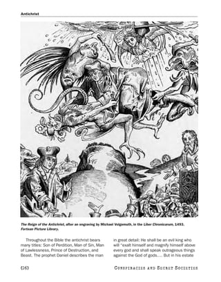 Antichrist




The Reign of the Antichrist, after an engraving by Michael Volgemuth, in the Liber Chronicarum, 1493.
Fortean Picture Library.


   Throughout the Bible the antichrist bears             in great detail: He shall be an evil king who
many titles: Son of Perdition, Man of Sin, Man           will “exalt himself and magnify himself above
of Lawlessness, Prince of Destruction, and               every god and shall speak outrageous things
Beast. The prophet Daniel describes the man              against the God of gods.… But in his estate


[26]                                                     C O NS PI R AC I E S   AND   SECRET SOCIETIES
 