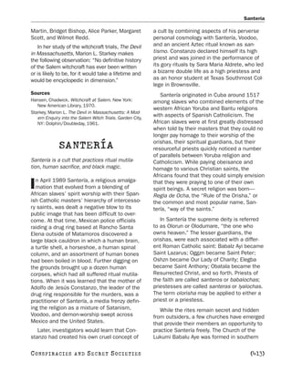 Santería

Martin, Bridget Bishop, Alice Parker, Margaret             a cult by combining aspects of his perverse
Scott, and Wilmot Redd.                                    personal cosmology with Santería, Voodoo,
   In her study of the witchcraft trials, The Devil        and an ancient Aztec ritual known as san-
in Massachusetts, Marion L. Starkey makes                  tismo. Constanzo declared himself its high
the following observation: “No definitive history          priest and was joined in the performance of
of the Salem witchcraft has ever been written              its gory rituals by Sara Maria Aldrete, who led
or is likely to be, for it would take a lifetime and       a bizarre double life as a high priestess and
would be encyclopedic in dimension.”                       as an honor student at Texas Southmost Col-
                                                           lege in Brownsville.
Sources                                                       Santería originated in Cuba around 1517
Hansen, Chadwick. Witchcraft at Salem. New York:           among slaves who combined elements of the
   New American Library, 1970.
                                                           western African Yoruba and Bantu religions
Starkey, Marion L. The Devil in Massachusetts: A Mod-
   ern Enquiry into the Salem Witch Trials. Garden City,
                                                           with aspects of Spanish Catholicism. The
   NY: Dolphin/Doubleday, 1961.                            African slaves were at first greatly distressed
                                                           when told by their masters that they could no
                                                           longer pay homage to their worship of the
                                                           orishas, their spiritual guardians, but their
              SANTERÍA                                     resourceful priests quickly noticed a number
                                                           of parallels between Yoruba religion and
Santería is a cult that practices ritual mutila-           Catholicism. While paying obeisance and
tion, human sacrifice, and black magic.                    homage to various Christian saints, the
                                                           Africans found that they could simply envision
   n April 1989 Santería, a religious amalga-
I  mation that evolved from a blending of
African slaves’ spirit worship with their Span-
                                                           that they were praying to one of their own
                                                           spirit beings. A secret religion was born—
                                                           Regla de Ocha, the “Rule of the Orisha,” or
ish Catholic masters’ hierarchy of intercesso-             the common and most popular name, San-
ry saints, was dealt a negative blow to its                tería, “way of the saints.”
public image that has been difficult to over-
come. At that time, Mexican police officials                  In Santería the supreme deity is referred
raiding a drug ring based at Rancho Santa                  to as Olorun or Olodumare, “the one who
Elena outside of Matamoros discovered a                    owns heaven.” The lesser guardians, the
large black cauldron in which a human brain,               orishas, were each associated with a differ-
a turtle shell, a horseshoe, a human spinal                ent Roman Catholic saint: Babalz Ayi became
column, and an assortment of human bones                   Saint Lazarus; Oggzn became Saint Peter;
had been boiled in blood. Further digging on               Oshzn became Our Lady of Charity; Elegba
the grounds brought up a dozen human                       became Saint Anthony; Obatala became the
corpses, which had all suffered ritual mutila-             Resurrected Christ, and so forth. Priests of
tions. When it was learned that the mother of              the faith are called santeros or babalochas;
Adolfo de Jesús Constanzo, the leader of the               priestesses are called santeras or lyalochas.
drug ring responsible for the murders, was a               The term olorisha may be applied to either a
practitioner of Santería, a media frenzy defin-            priest or a priestess.
ing the religion as a mixture of Satanism,                    While the rites remain secret and hidden
Voodoo, and demon-worship swept across                     from outsiders, a few churches have emerged
Mexico and the United States.                              that provide their members an opportunity to
   Later, investigators would learn that Con-              practice Santería freely. The Church of the
stanzo had created his own cruel concept of                Lukumi Babalu Aye was formed in southern

C O NS PI R AC I E S   AND   SECRET SOCIETIES                                                       [413]
 