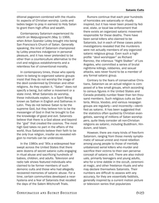 Satanic Cults

ditional paganism combined with the ritualis-          Rumors continue that each year hundreds
tic aspects of Christian worship. Lords and         of homicides are satanically or ritually
ladies began to pray in earnest to Holy Satan       inspired, but it has never been proved by fed-
to grant them high office and wealth.               eral, state, or local law enforcement that
                                                    there exists an organized satanic movement
   Contemporary Satanism experienced its
                                                    responsible for these deaths. There have
rebirth on Walpurgisnacht (May 1) 1966,
                                                    been serial killers who claimed to be
when Anton Szandor LaVey brought into being
                                                    Satanists, but in each of these cases police
San Francisco’s Church of Satan. Generally
                                                    investigations revealed that the murderers
speaking, the kind of Satanism championed
                                                    were not actually members of any organized
by LaVey preaches indulgence in personal
                                                    satanic religious group. Even such a high-
pleasure, and it has never pretended to be
                                                    profile “devil worshipper” as Richard
other than a counterculture alternative to the
                                                    Ramirez, the infamous “Night Stalker” of Los
civil and religious establishments and a
                                                    Angeles, who committed a series of brutal
relentless foe of conventional morality.
                                                    nighttime killings, robberies, and sexual
   In contemporary times, those who openly          attacks, was never found to be a member of
claim to belong to organized satanic groups         any formal satanic group.
insist that they do not worship the image of           Contrary to the fears of conservative Chris-
the devil condemned by Christian and other          tians, Satanism as an actual religion is com-
religions. As they explain it, “Satan” does not     posed of a few small groups, which according
specify a being, but rather a movement or a         to census figures in the United States and
state mind. What Satanists do worship,              Canada probably number fewer than ten thou-
these individuals explain, is a Spirit Being        sand members. Such religious cults as San-
known as Sathan in English and Sathanas in          tería, Wicca, Voodoo, and various neopagan
Latin. They do not believe Satan to be the          groups are regularly—and incorrectly—identi-
supreme God, but they believe him to be the         fied as satanic. It has been suggested that
messenger of God in that he brought to Eve          the statistics often quoted by Christian evan-
the knowledge of good and evil. Satanists           gelists, warning of millions of Satan worship-
believe that there is a God above and beyond        pers, quite likely consider all non-Christian
the “god” that created the cosmos. The most         religions as satanic, including Buddhism, Hin-
high God takes no part in the affairs of the        duism, and Islam.
world, thus Satanists believe their faith to be
                                                       However, there are many kinds of free-form
the only true religion, insofar as revealed reli-
                                                    Satanism, ranging from those merely sympto-
gion to mortals can be understood.
                                                    matic of sexual unrest and moral rebellion
   In the 1980s and ’90s a widespread fear          among young people to those of mentally
swept across the United States that there           unbalanced serial killers who murder and
were dozens of secret satanic cults engaging        sacrifice their victims to their own perverse
in ritual abuse and sacrificing hundreds of         concept of satanic evil. There are also individ-
babies, children, and adults. Television and        uals, primarily teenagers and young adults,
radio talk shows featured individuals who           who for a time dabble in the occult, ceremoni-
claimed to be former members of such                al magic, and other freelance rituals and who
demonic cults and those who had allegedly           may declare themselves Satanists. Their
recovered memories of satanic abuse. For a          numbers are difficult to assess with any
time, certain communities developed a near-         accuracy, for they are essentially faddists,
hysteria and a fear of Satanists that recalled      generally inspired by a current motion picture
the days of the Salem Witchcraft Trials.            or television series that popularizes

C O NS PI R AC I E S   AND   SECRET SOCIETIES                                                [415]
 