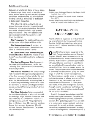 Satellites and Snooping

Satanism or witchcraft. Some of these satan-      Sources
ic dabblers may go so far as to sacrifice a       Cristiani, Leon. Evidence of Satan in the Modern World.
small animal and spray-paint satanic symbols          New York: Avon, 1975.
on houses and sidewalks, but their commit-        LaVey, Anton Szandor. The Satanic Rituals. New York:
ment to a lifestyle dominated by dedication           Avon, 1972.
to Satan soon dissipates.                         Russell, Jeffrey Burton. Witchcraft in the Middle Ages.
                                                      Ithaca, NY: Cornell University Press, 1972.
  The following signs and symbols are
among the most common expressions of
Satanism, both among individual Satanists
and those self-proclaimed “high priests                    SATELLITES
and priestesses” who have established
covens (traditionally having thirteen or                  AND SNOOPING
fewer members):
                                                  Project Echelon is supposed to be busy detect-
  The Pentagram: The traditional five-point-
                                                  ing terrorist activity, but conspiracy theorists
ed star, most often shown within a circle.
                                                  fear that its high-tech talents are also being
   The Upside-down Cross: A mockery of            directed at U.S. civilians who have politically
Jesus’ death on the cross. Sometimes the          incorrect opinions.
cross is shown with broken “arms.”
                                                        ne of the first projects assigned to the
   An Upside-down Cross Incorporating an
Inverted Question Mark: The “Cross of Con-        O     High Frequency Active Auroral Research
                                                  Program (HAARP) was the conversion of the
fusion,” questioning the authority and power
of Jesus.                                         aurora borealis into a massive transmitting
                                                  antenna that would be utilized in conjunction
    The Quarter Moon and Star: Represents         with ground-based antennae in order to cre-
the moon goddess Diana and Lucifer, the           ate a multitude of frequencies that could be
“Morning Star.” When the moon is reversed,        transmitted from stations spaced around the
it is usually satanic.                            planet. The principal transmissions would be
   The Inverted Swastika: The swastika origi-     at extremely low frequencies (ELF), the same
nally represented the perpetual progression       range in which the human brain operates.
of the four seasons, the four winds, the four     ELF transmissions can be tuned to impair the
elements, and so forth. Already perverted         brain performance of a large segment of the
when the Nazis claimed it as their symbol, it     population of any nation or to spy on and
is supposedly inverted by Satanists to show       monitor certain individuals. ELF can pene-
the elements of nature turned against them-       trate walls, roofs, and underground bunkers.
selves and out of harmony with God’s divine       Through auroral surveillance technology, no
plan of balance.                                  computer hard drive is secure, regardless of
   The Ritual Calendar: Satanism adapted          the encryption employed.
the traditional calendar of witchcraft and cel-       The U.S. National Security Agency (NSA)
ebrates eight major festivals, known as Sab-      already has in place the most complete sur-
bats: February 1—Candlemas; March 21—             veillance program ever created, codename
spring equinox; April 30—Walpurgisnacht;          Echelon. This global spy system has the abili-
May 1—Beltane; June 21—summer solstice;           ty to capture and analyze virtually each tele-
August 1—Lammas; September 23—fall                phone call, fax, e-mail, and telex message
equinox; October 31—Samhain; December             transmitted anywhere in the world. Although
21—winter solstice.                               Echelon is managed and controlled by NSA, it

[416]                                             C O NS PI R AC I E S   AND   SECRET SOCIETIES
 