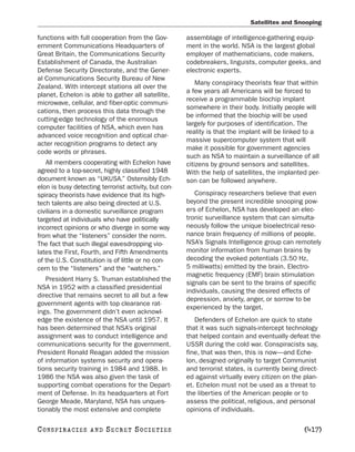 Satellites and Snooping

functions with full cooperation from the Gov-         assemblage of intelligence-gathering equip-
ernment Communications Headquarters of                ment in the world. NSA is the largest global
Great Britain, the Communications Security            employer of mathematicians, code makers,
Establishment of Canada, the Australian               codebreakers, linguists, computer geeks, and
Defense Security Directorate, and the Gener-          electronic experts.
al Communications Security Bureau of New
                                                          Many conspiracy theorists fear that within
Zealand. With intercept stations all over the
                                                      a few years all Americans will be forced to
planet, Echelon is able to gather all satellite,
                                                      receive a programmable biochip implant
microwave, cellular, and fiber-optic communi-
                                                      somewhere in their body. Initially people will
cations, then process this data through the
                                                      be informed that the biochip will be used
cutting-edge technology of the enormous
                                                      largely for purposes of identification. The
computer facilities of NSA, which even has
                                                      reality is that the implant will be linked to a
advanced voice recognition and optical char-
                                                      massive supercomputer system that will
acter recognition programs to detect any
                                                      make it possible for government agencies
code words or phrases.
                                                      such as NSA to maintain a surveillance of all
   All members cooperating with Echelon have          citizens by ground sensors and satellites.
agreed to a top-secret, highly classified 1948        With the help of satellites, the implanted per-
document known as “UKUSA.” Ostensibly Ech-            son can be followed anywhere.
elon is busy detecting terrorist activity, but con-
spiracy theorists have evidence that its high-           Conspiracy researchers believe that even
tech talents are also being directed at U.S.          beyond the present incredible snooping pow-
civilians in a domestic surveillance program          ers of Echelon, NSA has developed an elec-
targeted at individuals who have politically          tronic surveillance system that can simulta-
incorrect opinions or who diverge in some way         neously follow the unique bioelectrical reso-
from what the “listeners” consider the norm.          nance brain frequency of millions of people.
The fact that such illegal eavesdropping vio-         NSA’s Signals Intelligence group can remotely
lates the First, Fourth, and Fifth Amendments         monitor information from human brains by
of the U.S. Constitution is of little or no con-      decoding the evoked potentials (3.50 Hz,
cern to the “listeners” and the “watchers.”           5 milliwatts) emitted by the brain. Electro-
                                                      magnetic frequency (EMF) brain stimulation
   President Harry S. Truman established the
                                                      signals can be sent to the brains of specific
NSA in 1952 with a classified presidential
                                                      individuals, causing the desired effects of
directive that remains secret to all but a few
                                                      depression, anxiety, anger, or sorrow to be
government agents with top clearance rat-
                                                      experienced by the target.
ings. The government didn’t even acknowl-
edge the existence of the NSA until 1957. It             Defenders of Echelon are quick to state
has been determined that NSA’s original               that it was such signals-intercept technology
assignment was to conduct intelligence and            that helped contain and eventually defeat the
communications security for the government.           USSR during the cold war. Conspiracists say,
President Ronald Reagan added the mission             fine, that was then, this is now—and Eche-
of information systems security and opera-            lon, designed originally to target Communist
tions security training in 1984 and 1988. In          and terrorist states, is currently being direct-
1986 the NSA was also given the task of               ed against virtually every citizen on the plan-
supporting combat operations for the Depart-          et. Echelon must not be used as a threat to
ment of Defense. In its headquarters at Fort          the liberties of the American people or to
George Meade, Maryland, NSA has unques-               assess the political, religious, and personal
tionably the most extensive and complete              opinions of individuals.

C O NS PI R AC I E S   AND   SECRET SOCIETIES                                                   [417]
 