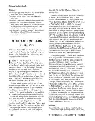 Richard Mellon Scaife

Sources                                                   ordered the murder of Vince Foster to
Begich, Nick, and Jeane Manning. “The Military’s Pan-     silence him.
   dora’s Box.” http://www.haarp.net.
                                                             Richard Mellon Scaife became interested
Conspiracy Journal. http://members.tripod.com/
   uforeview.                                             in politics when his father, Alan Scaife,
Conspiracy Planet. http://www.conspiracyplanet.com.       served with the Office of Strategic Services
Luukanen-Kilde, Rauni-Leena. “Microchip Implants,         (OSS) during World War II and the family lived
   Mind Control, and Cybernetics.” Illuminati Conspira-   in Washington, D.C. In 1956 the younger
   cy Archive. http://conspiracyarchive.com/NWO/          Scaife became a committeeman for the
   microchip_implants_mind_control.htm.                   Allegheny Republican Party, and in 1964 he
Poole, Patrick S. “ECHELON: America’s Secret Global       was drawn to Barry Goldwater’s campaign for
   Surveillance Network.” http://fly.hiwaay.net/
                                                          president because of his mother’s friendship
   ~pspoole/echelon.html.
                                                          with the candidate. For a time, Scaife headed
                                                          Forum World Features, a publishing company
                                                          that was later exposed as a front organiza-
    RICHARD MELLON                                        tion for the CIA. His first venture into circum-
                                                          venting campaign finance laws occurred
        SCAIFE                                            when he donated $999,000 to the 1972
                                                          reelection fund of Richard M. Nixon. After the
Billionaire Richard Mellon Scaife may have                Watergate scandal broke in 1973, Scaife
single-handedly funded the “vast right-wing con-          refused to speak with Nixon ever again.
spiracy” that Hillary Clinton claimed was plot-
                                                              Scaife is regarded by those who know him
ting against her husband.
                                                          as a very private, taciturn man who never
                                                          grants interviews and who seldom speaks—
  n 1999 the Washington Post declared
I Richard Mellon Scaife the “funding father
of the Right.” A billionaire philanthropist and
                                                          even during his own board meetings.
                                                          Although he has received the most publicity
                                                          for his generous financial support to conserv-
owner-publisher of the Pittsburgh Tribune-
                                                          ative political causes, Scaife also controls
Review, Scaife became so active in his
                                                          the charitable Sarah Scaife Foundation,
efforts to dig up dirt against President Bill
                                                          Carthage Foundation, and Allegheny Founda-
Clinton that many Democrats were convinced
                                                          tion. He is a key benefactor for many art gal-
that Hillary Clinton’s claim that a “vast right-
                                                          leries, museums, orchestras, and education-
wing conspiracy” was persecuting her hus-
                                                          al institutions, such as the University of
band was a reference to Scaife.
                                                          Chicago, Boston University, the University of
   Scaife was the principal backer of the                 Pittsburgh, and Bowling Green State Universi-
American Spectator and the “Arkansas Pro-                 ty. To the chagrin of some of his fellow con-
ject,” whose mission was to discover the                  servatives, Scaife is a major donor to abor-
“real facts” about Clinton. Although the                  tion rights advocates and has given millions
“project” did publicize Paula Jones and her               to Planned Parenthood. His mother Sarah’s
accusations of sexual harassment against                  favorite causes were population control, envi-
Clinton, the allegations of financial miscon-             ronmental conservation, and hospitals. Jonas
duct and a number of additional sexual                    Salk developed his polio vaccine in a Sarah
indiscretions were largely dismissed. The                 Scaife–sponsored laboratory.
greatest misfire of the Arkansas Project was
the claim that the Clintons had worked with               Sources
CIA rogue agents in a drug-smuggling ring                 Kaiser, Robert G., and Ira Chinoy. “Scaife: Funding
out of Mena, Arkansas, and that they had                     Father of the Right.” Washington Post, May 2, 1999.


[418]                                                     C O NS PI R AC I E S   AND   SECRET SOCIETIES
 