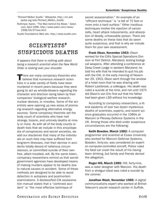 Scientists’ Suspicious Deaths

“Richard Mellon Scaife.” Wikipedia. http://en.wiki    secret assassination.” An example of an
   pedia.org/wiki/Richard_Mellon_Scaife.              “efficient technique” is “a fall of 75 feet or
Rothmyer, Karen. “The Man behind the Mask.” Salon.    more onto a hard surface.” Other insidious
   com, April 1998. http://www.salon.com/news/
                                                      techniques involve the injection of cancer
   1998/04/07new.html.
                                                      cells, heart attack inducements, and absorp-
Scaife Foundations Web site. http://www.scaife.com.
                                                      tion of deadly, untraceable poison. There are
                                                      some deaths on these lists that do seem
                                                      quite suspicious, and that is why we include
   SCIENTISTS’                                        them for your own assessment.
SUSPICIOUS DEATHS                                        Frank Olson, November 1953: Olson
                                                      worked for the CIA’s Special Operations Divi-
It appears that there is nothing safe about           sion at Fort Detrick, Maryland, testing biologi-
being a research scientist when the New World         cal weapons. After attending a conference at
Order is looking over your shoulder.                  Deep Creek Lodge in western Maryland, he
                                                      told his wife that he intended to quit his job
     here are many conspiracy theorists who           with the CIA. In the early morning of Novem-
T    believe that numerous research scien-
tists in a wide variety of fields have been
                                                      ber 29, 1953, Olson went through the window
                                                      of a hotel room that he was sharing with
murdered in recent years because they were            Robert Lashbrook, a colleague. His death was
going to act as whistle-blowers regarding the         ruled a suicide at the time, and not until 1975
character and direction being taken by their          did Olson’s son Eric find out that his father
companies’ biological warfare research,               had been given LSD without his knowledge.
nuclear devices, or missiles. Some of the sci-
                                                         According to conspiracy researchers, a lit-
entists were opening up new areas of promis-
                                                      eral epidemic of over two dozen mysterious
ing research regarding alternative energy
                                                      deaths of scientists, experts, and recent sci-
sources. Some conspiracy theorists set the
                                                      ence graduates occurred in the 1980s at
body count of scientists who have met
                                                      Marconi or Plessey Defence Systems in the
strange, bizarre, and untimely deaths at nine-
                                                      UK. Among those who died under suspicious
ty or more. As with all of the body counts or
                                                      circumstances are the following:
death lists that we include in this encyclope-
dia of conspiracies and secret societies, we             Keith Bowden, March 1982: A computer
add our disclaimer that many of the individu-         programmer and scientist at Essex University
als on such lists may have suffered from              who worked for Marconi Defense Systems,
long-term illnesses, met their demise in acci-        Bowden, forty-six, was considered an expert
dents totally devoid of nefarious circum-             on computer-controlled aircraft. Police ruled
stances, or committed suicide of their own            his fatal car crash the result of his having
free, albeit troubled, will. By the same token,       been drinking, but family and friends denied
conspiracy researchers remind us that secret          the allegation.
government agencies have developed means
                                                         Roger Hill, March 1985: Hill, forty-nine,
of making murders appear to be deaths due
                                                      was a radar designer with Marconi. His death
to natural causes or accident. Some of these
                                                      from a shotgun blast was ruled a suicide by
methods are designed to be able to avoid
                                                      the coroner.
detection in autopsies and postmortem
examinations. A declassified CIA assassina-              Jonathan Wash, November 1985: A digital
tion manual states that a “contrived acci-            communications expert who worked at British
dent” is “the most effective technique of             Telecom’s secret research center in Suffolk,

C O NS PI R AC I E S   AND   SECRET SOCIETIES                                                   [419]
 