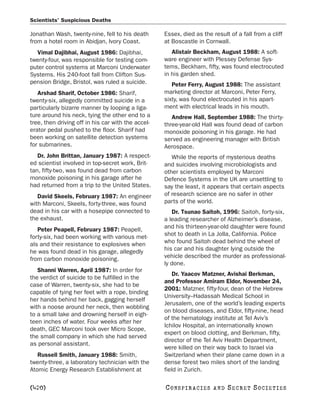 Scientists’ Suspicious Deaths

Jonathan Wash, twenty-nine, fell to his death       Essex, died as the result of a fall from a cliff
from a hotel room in Abidjan, Ivory Coast.          at Boscastle in Cornwall.
  Vimal Dajibhai, August 1986: Dajibhai,               Alistair Beckham, August 1988: A soft-
twenty-four, was responsible for testing com-       ware engineer with Plessey Defense Sys-
puter control systems at Marconi Underwater         tems, Beckham, fifty, was found electrocuted
Systems. His 240-foot fall from Clifton Sus-        in his garden shed.
pension Bridge, Bristol, was ruled a suicide.          Peter Ferry, August 1988: The assistant
   Arshad Sharif, October 1986: Sharif,             marketing director at Marconi, Peter Ferry,
twenty-six, allegedly committed suicide in a        sixty, was found electrocuted in his apart-
particularly bizarre manner by looping a liga-      ment with electrical leads in his mouth.
ture around his neck, tying the other end to a         Andrew Hall, September 1988: The thirty-
tree, then driving off in his car with the accel-   three-year-old Hall was found dead of carbon
erator pedal pushed to the floor. Sharif had        monoxide poisoning in his garage. He had
been working on satellite detection systems         served as engineering manager with British
for submarines.                                     Aerospace.
   Dr. John Brittan, January 1987: A respect-          While the reports of mysterious deaths
ed scientist involved in top-secret work, Brit-     and suicides involving microbiologists and
tan, fifty-two, was found dead from carbon          other scientists employed by Marconi
monoxide poisoning in his garage after he           Defence Systems in the UK are unsettling to
had returned from a trip to the United States.      say the least, it appears that certain aspects
   David Skeels, February 1987: An engineer         of research science are no safer in other
with Marconi, Skeels, forty-three, was found        parts of the world.
dead in his car with a hosepipe connected to           Dr. Tsunao Saitoh, 1996: Saitoh, forty-six,
the exhaust.                                        a leading researcher of Alzheimer’s disease,
   Peter Peapell, February 1987: Peapell,           and his thirteen-year-old daughter were found
forty-six, had been working with various met-       shot to death in La Jolla, California. Police
als and their resistance to explosives when         who found Saitoh dead behind the wheel of
he was found dead in his garage, allegedly          his car and his daughter lying outside the
from carbon monoxide poisoning.                     vehicle described the murder as professional-
                                                    ly done.
   Shanni Warren, April 1987: In order for
                                                        Dr. Yaacov Matzner, Avishai Berkman,
the verdict of suicide to be fulfilled in the
                                                    and Professor Amiram Eldor, November 24,
case of Warren, twenty-six, she had to be
                                                    2001: Matzner, fifty-four, dean of the Hebrew
capable of tying her feet with a rope, binding
                                                    University–Hadassah Medical School in
her hands behind her back, gagging herself
                                                    Jerusalem, one of the world’s leading experts
with a noose around her neck, then wobbling
                                                    on blood diseases, and Eldor, fifty-nine, head
to a small lake and drowning herself in eigh-
                                                    of the hematology institute at Tel Aviv’s
teen inches of water. Four weeks after her
                                                    Ichilov Hospital, an internationally known
death, GEC Marconi took over Micro Scope,
                                                    expert on blood clotting, and Berkman, fifty,
the small company in which she had served
                                                    director of the Tel Aviv Health Department,
as personal assistant.
                                                    were killed on their way back to Israel via
   Russell Smith, January 1988: Smith,              Switzerland when their plane came down in a
twenty-three, a laboratory technician with the      dense forest two miles short of the landing
Atomic Energy Research Establishment at             field in Zurich.

[420]                                               C O NS PI R AC I E S   AND   SECRET SOCIETIES
 