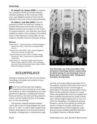 Scientology

  Dr. Jeong H. Im, January 2005: Im, seventy-
two, a protein chemist and retired research
assistant professor at the University of Mis-
souri, was stabbed numerous times and his
body left in the trunk of his burning automobile.
   Dr. Robert J. Lull, May 2005: A former
president of both the American College of
Nuclear Physicians and the San Francisco
Medical Society and an expert on the threat
of nuclear terrorism, Lull, sixty-four, was found
stabbed to death in the entryway of his hilltop
home in San Francisco shortly after he had
called for full BSE (mad cow disease) testing.

Sources
Harper, Mark J. “Dead Scientists and Microbiologists.”
    Rense.com. http://www.rense.com/general62/
    list.htm.
“Murder of Dr. David Kelly.” http://www.propaganda
    matrix.com/murder_of_kelly.html.
“Scientist Murdered after Call for Full BSE Testing.”
    Rense.com. http://www.rense.com/general65/
    murdd.htm.
Tulsky, Fredric N. “Scientist’s Death Haunts Family.”
    Mercury News, August 8, 2002. http://www.bay
    area.com/mld/mercurynews/news/nation/38225
    88.htm?template=contentM.
                                                         Actor Tom Cruise, one of the most publicly visible
                                                         and quoted of Scientology followers, speaks during
          SCIENTOLOGY                                    the official opening of a new Scientology church in
                                                         Madrid, Spain, in September 2004. Photograph by
                                                         Paul White. AP/Wide World.
Although a celebrity cult of the rich and famous,
Scientology intimidates and controls its rank-
and-file members.                                        neering, and nuclear physics grounded him in
                                                         the physical sciences at the same time that he
     ew of the controversial new religious
F    movements have received as much nega-
tive publicity or been investigated by so many
                                                         was exploring the human mind through an
                                                         examination of Freudian psychoanalytic theory.
                                                         When injuries suffered in service as a naval
government agencies, including the Internal              officer during World War II left him crippled and
Revenue Service, the Food and Drug Adminis-              blind, Hubbard claimed that his ability to draw
tration, and the Federal Bureau of Investiga-            upon mental insights allowed him to cure him-
tion, as has Scientology.                                self of his disabilities. He called this process
   The founder, Lafayette Ronald Hubbard                 Dianetics, and he first outlined its central ele-
(1911–86), known to Scientologists the world             ments in article for the May 1950 issue of
over as “L. Ron,” is said to have studied many           Astounding Science Fiction magazine. Later
Eastern philosophies as he journeyed around              that same year, Hubbard published Dianetics:
the globe. A background in mathematics, engi-            The Modern Science of Mental Health.

[422]                                                    C O NS PI R AC I E S   AND   SECRET SOCIETIES
 