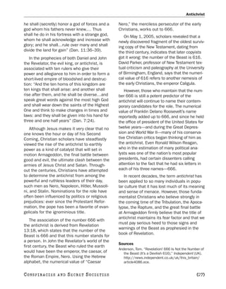 Antichrist

he shall (secretly) honor a god of forces and a   Nero,” the merciless persecutor of the early
god whom his fathers never knew.… Thus            Christians, works out to 666.
shall he do in his fortress with a strange god,      On May 1, 2005, scholars revealed that a
whom he shall acknowledge and increase with       newly discovered fragment of the oldest surviv-
glory; and he shall…rule over many and shall      ing copy of the New Testament, dating from
divide the land for gain” (Dan. 11:36–39).        the third century, indicates that later copyists
   In the prophecies of both Daniel and John      got it wrong: the number of the Beast is 616.
the Revelator, the evil king, or antichrist, is   David Parker, professor of New Testament tex-
associated with ten rulers who give their         tual criticism and paleography at the University
power and allegiance to him in order to form a    of Birmingham, England, says that the numeri-
short-lived empire of bloodshed and destruc-      cal value of 616 refers to another nemesis of
tion: “And the ten horns of this kingdom are      the early Christians, the emperor Caligula.
ten kings that shall arise: and another shall        However, those who maintain that the num-
rise after them, and he shall be diverse…and      ber 666 is still a potent predictor of the
speak great words against the most high God       antichrist will continue to name their contem-
and shall wear down the saints of the Highest     porary candidates for the role. The numerical
One and think to make changes in times and        value of Franklin Delano Roosevelt’s name
laws: and they shall be given into his hand for   reportedly added up to 666, and since he held
three and one half years” (Dan. 7:24).            the office of president of the United States for
    Although Jesus makes it very clear that no    twelve years—and during the Great Depres-
one knows the hour or day of his Second           sion and World War II—many of his conserva-
Coming, Christian scholars have steadfastly       tive Christian critics began thinking of him as
viewed the rise of the antichrist to earthly      the antichrist. Even Ronald Wilson Reagan,
power as a kind of catalyst that will set in      who in the estimation of many political ana-
motion Armageddon, the final battle between       lysts was one of the nation’s most popular
good and evil, the ultimate clash between the     presidents, had certain dissenters calling
armies of Jesus Christ and Satan. Through-        attention to the fact that he had six letters in
out the centuries, Christians have attempted      each of his three names—666.
to determine the antichrist from among the           In recent decades, the term antichrist has
powerful and ruthless leaders of their day,       been applied to so many individuals in popu-
such men as Nero, Napoleon, Hitler, Mussoli-      lar culture that it has lost much of its meaning
ni, and Stalin. Nominations for the role have     and sense of menace. However, those funda-
often been influenced by politics or religious    mentalist Christians who believe strongly in
prejudices: ever since the Protestant Refor-      the coming time of the Tribulation, the Apoca-
mation, the pope has been a favorite of evan-     lypse, the Rapture, and the great final battle
gelicals for the ignominious title.               at Armageddon firmly believe that the title of
                                                  antichrist maintains its fear factor and that we
    The association of the number 666 with
                                                  must pay serious heed to those signs and
the antichrist is derived from Revelation
                                                  warnings of the Beast as prophesied in the
13:18, which states that the number of the
                                                  book of Revelation.
Beast is 666 and that this number stands for
a person. In John the Revelator’s world of the
                                                  Sources
first century, the Beast who ruled the earth
                                                  Anderson, Tom. “Revelation! 666 Is Not the Number of
would have been the emperor, the caesar, of          the Beast (It’s a Devilish 616).” Independent (UK).
the Roman Empire, Nero. Using the Hebrew             http://news.independent.co.uk/uk/this_britain/
alphabet, the numerical value of “Caesar             article4086.ece.


C O NS PI R AC I E S   AND   SECRET SOCIETIES                                                      [27]
 