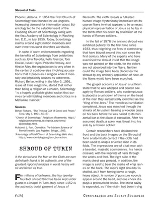 Shroud of Turin

Phoenix, Arizona. In 1954 the First Church of             Nazareth. The cloth reveals a full-sized
Scientology was founded in Los Angeles.                   human image mysteriously impressed on its
Increasing demand for information about Sci-              coarse fibers in what appears to be an exact
entology led to the establishment of the                  physical representation of Jesus as he lay in
Founding Church of Scientology along with                 the tomb after his death by crucifixion at the
the first Academy of Scientology in Washing-              hands of Roman soldiers.
ton, D.C., in July 1955. Today, Scientology
                                                              In the fall of 1978 the ancient shroud was
claims around eight million members and
                                                          exhibited publicly for the first time since
over three thousand churches worldwide.
                                                          1933, thus reigniting the fires of controversy
   In spite of warm endorsements regarding                that have blazed around this icon since the
the benefits of Scientology from celebrities              first century. Many of the experts who have
such as John Travolta, Kelly Preston, Tom                 examined the shroud insist that the image
Cruise, Isaac Hayes, Priscilla Presley, and               was not painted on the cloth, for the colors
Kirstie Alley, the organization is very often in          are not absorbed into the fibers. Neither
the center of controversies involving accusa-             could the image have been placed on the
tions that it poses as a religion while it men-           shroud by any ordinary application of heat, or
tally and physically abuses its adherents.                the fibers would have been scorched.
Richard Behar, writing in the May 6, 1991,
issue of Time magazine, stated that rather                   The gospel accounts of Jesus’ crucifixion
than being a religion or a church, Scientology            state that he was whipped and beaten sav-
“is a hugely profitable global racket that sur-           agely by Roman soldiers, who contemptuous-
vives by intimidating members and critics in a            ly placed a cruel crown of thorns on the head
Mafia-like manner.”                                       of the man they sarcastically identified as the
                                                          “King of the Jews.” The merciless humiliation
Sources                                                   completed, Jesus was marched through the
Behar, Richard. “The Thriving Cult of Greed and Power.”   streets of Jerusalem bearing a wooden cross
   Time, May 6, 1991, 50–57.                              on his back before he was nailed to its hori-
“Church of Scientology.” Religious Movements. http://     zontal bar at the place of execution. After his
   religiousmovements.lib.virginia.edu/nrms/              assumed death, a spear was thrust into his
   scientology.html.
                                                          side by a Roman soldier.
Hubbard, L. Ron. Dianetics: The Modern Science of
   Mental Health. Los Angeles: Bridge, 1985.                 Certain researchers have declared the
Scientology (official Church of Scientology Web site).    front and the back images on the Shroud of
   http://www.scientology.org/scn_home.htm.               Turin anatomically correct if the cloth had
                                                          been used to wrap a crucified man in its
                                                          folds. The impressions are of a tall man with
   SHROUD OF TURIN                                        a bearded, majestic countenance, his hands
                                                          crossed, with the imprints of nails through
If the shroud and the Man on the Cloth are ever           the wrists and feet. The right side of the
definitively found to be authentic, one of the            man’s chest was pierced. In addition, the
greatest reported miracles in world history will          image is said to bear the marks of whip lash-
be acclaimed as true.                                     es on the back. The man’s right shoulder is
                                                          chafed, as if from having borne a rough,
    or millions of believers, the fourteen-by-            heavy object. A number of puncture wounds
F   four-foot shroud that has been kept under
guard in a chapel in Turin, Italy, since 1452 is
                                                          appear around the head, and one cheek dis-
                                                          plays a pronounced bruise. The chest cavity
the authentic burial garment of Jesus of                  is expanded, as if the victim had been trying

[424]                                                     C O NS PI R AC I E S   AND   SECRET SOCIETIES
 