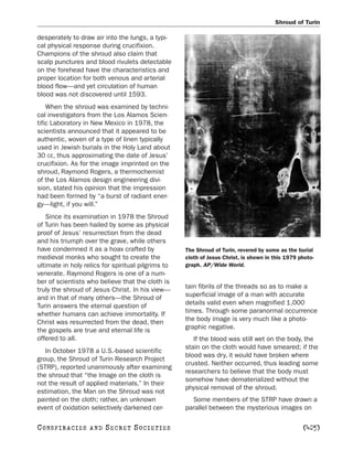 Shroud of Turin

desperately to draw air into the lungs, a typi-
cal physical response during crucifixion.
Champions of the shroud also claim that
scalp punctures and blood rivulets detectable
on the forehead have the characteristics and
proper location for both venous and arterial
blood flow—and yet circulation of human
blood was not discovered until 1593.
    When the shroud was examined by techni-
cal investigators from the Los Alamos Scien-
tific Laboratory in New Mexico in 1978, the
scientists announced that it appeared to be
authentic, woven of a type of linen typically
used in Jewish burials in the Holy Land about
30 CE, thus approximating the date of Jesus’
crucifixion. As for the image imprinted on the
shroud, Raymond Rogers, a thermochemist
of the Los Alamos design engineering divi-
sion, stated his opinion that the impression
had been formed by “a burst of radiant ener-
gy—light, if you will.”
   Since its examination in 1978 the Shroud
of Turin has been hailed by some as physical
proof of Jesus’ resurrection from the dead
and his triumph over the grave, while others
have condemned it as a hoax crafted by              The Shroud of Turin, revered by some as the burial
medieval monks who sought to create the             cloth of Jesus Christ, is shown in this 1979 photo-
ultimate in holy relics for spiritual pilgrims to   graph. AP/Wide World.
venerate. Raymond Rogers is one of a num-
ber of scientists who believe that the cloth is
truly the shroud of Jesus Christ. In his view—      tain fibrils of the threads so as to make a
and in that of many others—the Shroud of            superficial image of a man with accurate
Turin answers the eternal question of               details valid even when magnified 1,000
whether humans can achieve immortality. If          times. Through some paranormal occurrence
Christ was resurrected from the dead, then          the body image is very much like a photo-
the gospels are true and eternal life is            graphic negative.
offered to all.                                        If the blood was still wet on the body, the
                                                    stain on the cloth would have smeared; if the
   In October 1978 a U.S.-based scientific
                                                    blood was dry, it would have broken where
group, the Shroud of Turin Research Project
                                                    crusted. Neither occurred, thus leading some
(STRP), reported unanimously after examining
                                                    researchers to believe that the body must
the shroud that “the Image on the cloth is
                                                    somehow have dematerialized without the
not the result of applied materials.” In their
                                                    physical removal of the shroud.
estimation, the Man on the Shroud was not
painted on the cloth; rather, an unknown              Some members of the STRP have drawn a
event of oxidation selectively darkened cer-        parallel between the mysterious images on

C O NS PI R AC I E S   AND   SECRET SOCIETIES                                                     [425]
 