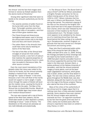 Shroud of Turin

the shroud “and the fact that images were              In The Shroud of Turin: The Burial Cloth of
formed on stones by fireball radiation from         Jesus Christ? (1978) Ian Wilson postulated
the atomic bomb at Hiroshima.”                      a Knights Templar connection for the so-
   Among other significant data that seem to        called missing years of the shroud, from
testify to the shroud’s authenticity are the fol-   1204 to 1357. Wilson indicates that the
lowing:                                             relic was in Athens and Bescançon, France,
                                                    during that period. The extensive copying of
  • The seventy varieties of pollen found on        the face on the shroud by the Knights Tem-
    the burial cloth came from the Near             plar could have led to the papal revocation of
    East. Thirty-eight varieties came from          their charter, which was later followed by the
    within fifty miles of Jerusalem—and four-       execution of their leaders by the French
    teen of them grow nowhere else.                 ecclesiastical court. The Templar involve-
  • The Z-twist thread and three-to-one             ment appears to be validated by the discov-
    herringbone-twill weave used in forming         ery of a matching shroud face that was
    the shroud were known only to the Near          found behind the false ceiling of an outbuild-
    East and Asia until recent centuries.           ing in Templecombe, southern England, on
                                                    grounds that had once served as a Templar
  • The cotton fibers in the shroud’s linen
                                                    recruitment and training center.
    could have come only by weaving on
    looms of the Near East.                            Pope John Paul II authorized public exhibi-
                                                    tions of the shroud for April 18 to May 31,
  • The feet of the Man of the Shroud bear
                                                    1998, and April 29 to June 11, 2000. Among
    smudges of actual dirt that contain
                                                    the findings prompted by these showings was
    travertine aronite, a rare form of calcium
                                                    the report by two Israeli scientists in June
    that matches the spectral properties of
                                                    1999 that plant imprints and pollen found on
    this limestone substance found in caves
                                                    the shroud supported the premise that it origi-
    near Jerusalem’s Damascus Gate. No
                                                    nated in the Holy Land. Avinoam Danin, a
    other source is known.
                                                    botany professor at the Hebrew University of
   Even the most recent translations of the         Jerusalem, said that the shroud contained
gospels state that Jesus was nailed to the          images of some plants, such as the bean
cross by his hands, but the shroud correctly        caper (Zygophyllum dumosum), which grows
displays a medical truth: He was nailed             only in Israel, Jordan, and the Sinai desert in
through the “space of Destot” in the wrist,         Egypt. The rock rose (Cistus creticus), which
because a nail in the soft flesh of the hands       grows throughout the Middle East, was also
would not support a man’s weight. A spike           detected, along with the imprint of a coin mint-
driven through the space of Destot will lacer-      ed in the reign of the Roman emperor Tiberius,
ate the median nerve, causing the thumb to          who ruled at the time of the crucifixion.
flex sharply into the palm. The Man of the             Many of the critics of the authenticity of
Shroud has no discernible thumbs. Would an          the shroud and its images argue that it is
artist in the Middle Ages have known about          nothing more than a finely executed medieval
such medical idiosyncrasies?                        painting. Some skeptics have even claimed
   The man was crowned with a cap of thorns         that the shroud images were painted by
typical of the Near East Judeans, not the           Leonardo da Vinci—an argument countered
Greek-style wreath so often depicted in artist’s    by the fact that the great artist was born in
renderings of Jesus’ “crown of thorns.” The         1452, nearly one hundred years after the
bloodstains on the shroud are precisely cor-        shroud is reported to have been on exhibit in
rect, both biblically and anatomically.             Lirey, France, in 1357.

[426]                                               C O NS PI R AC I E S   AND   SECRET SOCIETIES
 