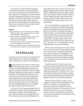 Skinheads

   On January 26, 2005, Raymond Rogers,                      called Mods grew their hair to mimic the rock
the retired Los Alamos chemist and former                    group’s longish locks and wore the Carnaby
member of the Shroud of Turin Research Pro-                  Street clothing fancied by their idols. Those
ject, reported the findings of new microchemi-               youth who couldn’t afford the Mod fashions
cal tests that placed the age of the shroud at               of the middle and upper classes were con-
between 1,300 and 3,000 years, much older                    tented to dress as their fathers had, with
than previous radiocarbon tests have sug-                    steel-toed boots, denim jeans, shirts, and
gested. Even those skeptics who dismiss the                  suspenders.
shroud as a medieval hoax concede that the
controversy is not yet resolved.                                By the mid-1960s the “gang mods” had
                                                             evolved, with shorter hair and working-class
Sources                                                      clothes, personified by rock groups like the
Lorenzi, Rossella. “Turin Shroud Older Than Thought.”        Who and the Kinks. Skinheads emerged in
    Discovery News. http://dsc.discovery.com/news/           1969, and the rock band Slade popularized
    briefs/20050124/shroud.html.                             the look. Boots were temporarily replaced
Schwortz, Barrie M. “Mapping of Research Test-Point          with brogues, and the jeans and shirt and
    Areas on the Shroud of Turin.” http://www.               suspenders look gave way to slacks and
    shroud.com/mapping.htm.
                                                             sweaters. One could still have long hair and
“Shroud of Turin Links.” http://www.mysteries-megasite.
    com/main/bigsearch/shroud.html.
                                                             be a “smoothie” or a “suede-head,” but the
Tribbe, Frank. Portrait of Jesus? The Illustrated Story of
                                                             tough attitude had to be maintained.
    the Shroud of Turin. New York: Stein and Day, 1983.
                                                                When punk rock became the music of the
                                                             day in the early 1970s, young people looking
                                                             for a way to shock the public buzzed their
            SKINHEADS                                        hair short or shaved it off altogether. Then,
                                                             releasing the class tension that had been
A movement with many facets, the neo-Nazi skin-              simmering for so long, they began initiating
heads have become a violent and dangerous                    riots and brawls at soccer meets and other
force in thirty-three countries on six continents.           public gatherings.

     haved heads have become a fairly popu-                     Called “punk-skins” by the media, the
S    lar style for young men, so one must be
cautious in labeling any fellow between the
                                                             racist political group National Front recruited
                                                             members to participate in the harassment of
ages of thirteen and twenty-five as a neo-Nazi               racial minorities and immigrants. The true
skinhead. While the shaven skull is no longer                skinheads denied their involvement in such
the obvious identifying characteristic of the                brutal acts, claiming that the National Front
skinhead, a list of common accoutrements                     was enlisting street punks and shaving their
may complete a fairly accurate composite                     heads to make them look like skinheads.
sketch: Nazi tattoos on their heads or bod-                     While this accusation of origin may be
ies; combat boots, jeans, thin suspenders,                   debated, since the movement began in Eng-
bomber or flight jackets or Levi or Wrangler                 land in the 1970s the skinheads have
blue denim jackets with Nazi symbols.                        become a violent and dangerous force in
   The history of the movement goes back to                  thirty-three countries on six continents. In the
the 1960s in London when the British people                  United States alone, as many as forty-five
were experiencing an increasingly sharp                      murders of racial minorities and homosexu-
demarcation between the working class and                    als have been attributed to skinheads during
the middle class. Emulating the Beatles, so-                 the last two decades.

C O NS PI R AC I E S   AND   SECRET SOCIETIES                                                          [427]
 