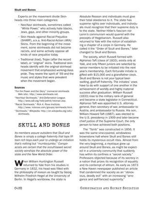 Skull and Bones

  Experts on the movement divide Skin-                  Absolute Reason and individuals must give
heads into three main categories:                       their total obedience to it. The state has
   • Neo-Nazi skinheads, sometimes called               supreme rights over individuals, and individu-
     “White Power,” who actively hate blacks,           als must recognize that their supreme duty is
     Jews, gays, and other minority groups.             to the state. Neither Hitler’s fascism nor
                                                        Lenin’s communism would quarrel with the
   • Skin Heads against Racial Prejudice                precepts of Hegelianism. Russell also
     (SHARP), a.k.a. Anti-Racist-Action (ARA)           returned to Yale with the notion of establish-
     Skins. From the beginning of the move-             ing a chapter of a corps in Germany. He
     ment, some skinheads did not become                called it the “Order of Scull and Bones,” later
     racists, and some actively oppose all              changed to Skull and Bones.
     kinds of race prejudice today.
                                                            The society, which Russell formed with
   • Traditional (trad), Trojan (after the record       Alphonso Taft (class of 1833), exists only at
     label), or “original” skins. Traditional skin-     Yale, and only fifteen juniors are selected by
     heads identify with the original skinhead          senior members to be initiated into the next
     movement that emphasized working-class             year’s membership. Each fortunate initiate is
     pride. They revere the spirit of ’69 and the       gifted with $15,000 and a grandfather clock.
     music and styles that were prevalent               Skull and Bones is not your typical beer-
     when the movement began.                           swilling, goof-off fraternity. The initiates’ vows
                                                        have to do with support of one another in the
Sources
                                                        achievement of worldly and highly material
“For the Power and the Glory” (nonracist skinheads
                                                        success after graduation. William Russell
   Web site). http://www.skinheads.net.
                                                        (1833) rose to the military rank of general
“Neo-Nazi Skinheads.” Anti-Defamation League.
   http://www.adl.org/hate-patrol/neonazi.asp.          and became a state legislator in Connecticut.
“Racist Skinheads.” Rick A. Ross Institute.             Alphonso Taft was appointed U.S. attorney
   http://www. rickross.com/groups/skinheads.html.      general, then secretary of war, ambassador to
“Skinheads.” Wikipedia. http://en.wikipedia.org/wiki/   Austria, and ambassador to Russia. His son,
   skinheads.                                           William Howard Taft (1887), was elected to
                                                        the U.S. presidency in 1909 and later became
                                                        chief justice of the Supreme Court, the only
   SKULL AND BONES                                      person to have achieved both positions.
                                                           The “Tomb” was constructed in 1856. It
Its members assure outsiders that Skull and             was the same vine-covered, windowless
Bones is simply a college fraternity that taps fif-     brownstone hall where Skull and Bones still
teen rich boys each year to undergo an initiation       holds its mysterious occult rites. Almost from
that’s nothing but “mumbo-jumbo.” Conspir-              the very beginning, a mystique grew up
acists are certain that the occult-based secret         around Skull and Bones, as might be expect-
society worships the absolute power of the              ed in a university community that suddenly
state and the New World Order.                          has within its confines a “secret society.”
                                                        Professors objected because of its secrecy in
       hen William Huntington Russell                   a nation that prizes its recognition of equality
W      returned to Yale from his studies in
Germany in 1832, his head was filled with
                                                        and its contempt of elitism. As early as 1873
                                                        a New Haven newspaper published an article
the philosophy of reason as taught by Georg             that condemned the society as an “obnox-
Wilhelm Friedrich Hegel at the University of            ious, deadly evil” with an increasing “arro-
Berlin. In Hegel’s worldview, the state is              gance and self-fancied superiority.”

[428]                                                   C O NS PI R AC I E S   AND   SECRET SOCIETIES
 