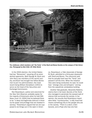 Skull and Bones




The clubhouse, which members call “the Tomb,” of the Skull and Bones Society on the campus of Yale Univer-
sity. Photograph by Bob Child. AP/Wide World.


   In the 2004 election, the United States             ca. Rosenbaum, a Yale classmate of George
had two “Bonesmen” squaring off as presi-              W. Bush, admitted to a thirty-year obsession
dential opponents. Both George W. Bush and             with Skull and Bones. The columnist said
John Kerry are members of the secret soci-             that he actually lived near the “Tomb” and
ety, and Bush has brought five fellow Bones-           passed it all the time. When the initiation
men to join his administration, the most               rites were being conducted, he said, he could
recent being William Donaldson (1953) to               hear “strange cries and whispers” coming
serve as the head of the Securities and                from the sepulchral, windowless building.
Exchange Commission.                                      Another Yale graduate, Alexandra Robbins,
   Ron Rosenbaum, author and columnist for             claims that in her book Secrets of the Tomb
the New York Observer, probably spoke for              she managed to penetrate the avowed wall of
the majority of Americans when he told CBS             silence that surrounds the society. In her
News (June 13, 2004) that he believed there            opinion, the sounds that Rosenbaum heard
to be “a deep and legitimate distrust in Amer-         were likely “mumbo-jumbo,” a silly ritual that
ica for power and privilege that are cloaked in        means something only to the people who are
secrecy.” Rosenbaum argued that we are sup-            in the society. “There is a devil, a Don
posed to do things out in the open in Ameri-           Quixote, and a Pope who has one foot

C O NS PI R AC I E S   AND   SECRET SOCIETIES                                                       [429]
 